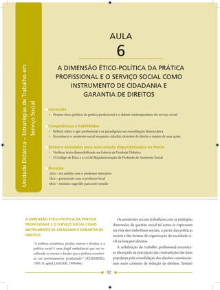 Unidade Didática — Estratégias de Trabalho em Serviço Social


                                                                                             AULA

                                                                     ____________________          6
                                                      A DIMENSÃO ÉTICO-POLíTICA DA PRáTICA
Unidade Didática – Estratégias de Trabalho em




                                                     PROfISSIONAL E O SERVIÇO SOCIAL COMO
                                                          INSTRUMENTO DE CIDADANIA E
                                                              GARANTIA DE DIREITOS
                   Serviço Social




                                                Conteúdo
                                                • Projeto ético-político da prática profissional e o debate contemporâneo do serviço social


                                                Competências e habilidades
                                                • Refletir sobre o agir profissional e os paradigmas na consolidação democrática
                                                • Reconhecer o assistente social enquanto cidadão, detentor de direito e sujeito de suas ações


                                                Textos e atividades para auto-estudo disponibilizados no Portal
                                                • Verificar texto disponibilizado na Galeria da Unidade Didática
                                                • O Código de Ética e a Lei de Regulamentação da Profissão de Assistente Social


                                                Duração
                                                2h/a – via satélite com o professor interativo
                                                2h/a – presenciais com o professor local
                                                6h/a – mínimo sugerido para auto-estudo




             A DIMENSÃO ÉTICO-POLíTICA DA PRáTICA                                                   Os assistentes sociais trabalham com as múltiplas
             PROFISSIONAL E O SERVIÇO SOCIAL COMO                                                dimensões da questão social tal como se expressam
             INSTRUMENTO DE CIDADANIA E GARANTIA DE                                              na vida dos indivíduos sociais, a partir das políticas
             DIREITOS                                                                            sociais e das formas de organização da sociedade ci-
                                                                                                 vil na luta por direitos.
                                     “A política econômica produz mortos e feridos, e a
                                     política social é uma frágil ambulância que vai re-            A redefinição do trabalho profissional encontra-
                                     colhendo os mortos e feridos que a política econômi-        se alicerçada na percepção das contradições das lutas
                                     ca vai continuamente produzindo.” (KLIKSBERG,               populares pela consolidação dos direitos constitucio-
                                     1995:35, apud LANDER, 1999:466).                            nais num contexto de redução de direitos. Tentam

                                                                                            92
 