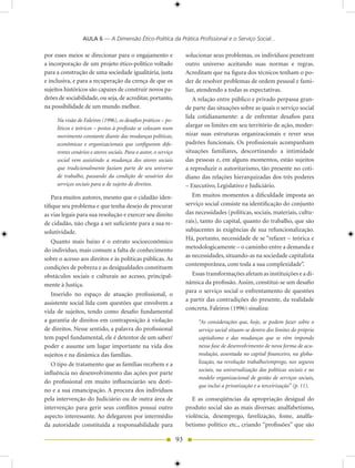 AULA 6 — A Dimensão Ético-Política da Prática Profissional e o Serviço Social...

por esses meios se direcionar para o engajamento e                    solucionar seus problemas, os indivíduos penetram
a incorporação de um projeto ético-político voltado                   outro universo aceitando suas normas e regras.
para a construção de uma sociedade igualitária, justa                 Acreditam que na figura dos técnicos tenham o po-
e inclusiva, e para a recuperação da crença de que os                 der de resolver problemas de ordem pessoal e fami-
sujeitos históricos são capazes de construir novos pa-                liar, atendendo a todas as expectativas.
drões de sociabilidade, ou seja, de acreditar, portanto,                 A relação entre público e privado perpassa gran-
na possibilidade de um mundo melhor.                                  de parte das situações sobre as quais o serviço social
                                                                      lida cotidianamente: a de enfrentar desafios para
     Na visão de Faleiros (1996), os desafios práticos – po-
     líticos e teóricos – postos à profissão se colocam num
                                                                      alargar os limites em seu território de ação, moder-
     movimento constante diante das mudanças políticas,               nizar suas estruturas organizacionais e rever seus
     econômicas e organizacionais que configuram dife-                padrões funcionais. Os profissionais acompanham
     rentes cenários e atores sociais. Para o autor, o serviço        situações familiares, descortinando a intimidade
     social vem assistindo a mudança dos atores sociais               das pessoas e, em alguns momentos, estão sujeitos
     que tradicionalmente faziam parte de seu universo                a reproduzir o autoritarismo, tão presente no coti-
     de trabalho, passando da condição de usuários dos                diano das relações hierarquizadas dos três poderes
     serviços sociais para a de sujeito de direitos.                  – Executivo, Legislativo e Judiciário.
    Para muitos autores, mesmo que o cidadão iden-                       Em muitos momentos a dificuldade imposta ao
tifique seu problema e que tenha desejo de procurar                   serviço social consiste na identificação do conjunto
as vias legais para sua resolução e exercer seu direito               das necessidades (políticas, sociais, materiais, cultu-
de cidadão, não chega a ser suficiente para a sua re-                 rais), tanto do capital, quanto do trabalho, que são
solutividade.                                                         subjacentes às exigências de sua refuncionalização.
                                                                      Há, portanto, necessidade de se “refazer – teórica e
  Quanto mais baixo é o estrato socioeconômico
                                                                      metodologicamente – o caminho entre a demanda e
do indivíduo, mais comum a falta de conhecimento
                                                                      as necessidades, situando-as na sociedade capitalista
sobre o acesso aos direitos e às políticas públicas. As
                                                                      contemporânea, com toda a sua complexidade”.
condições de pobreza e as desigualdades constituem
obstáculos sociais e culturais ao acesso, principal-                     Essas transformações afetam as instituições e a di-
mente à Justiça.                                                      nâmica da profissão. Assim, constitui-se um desafio
                                                                      para o serviço social o enfrentamento de questões
   Inserido no espaço de atuação profissional, o
                                                                      a partir das contradições do presente, da realidade
assistente social lida com questões que envolvem a
                                                                      concreta. Faleiros (1996) sinaliza:
vida de sujeitos, tendo como desafio fundamental
a garantia de direitos em contraposição à violação                         “As considerações que, hoje, se podem fazer sobre o
de direitos. Nesse sentido, a palavra do profissional                      serviço social situam-se dentro dos limites do próprio
tem papel fundamental, ele é detentor de um saber/                         capitalismo e das mudanças que se vêm impondo
poder e assume um lugar importante na vida dos                             nessa fase de desenvolvimento de nova forma de acu-
sujeitos e na dinâmica das famílias.                                       mulação, assentada no capital financeiro, na globa-
   O tipo de tratamento que as famílias recebem e a                        lização, na revolução trabalho/emprego, nos seguros
                                                                           sociais, na universalização das políticas sociais e no
influência no desenvolvimento das ações por parte
                                                                           modelo organizacional de gestão de serviços sociais,
do profissional em muito influenciarão seu desti-
                                                                           que inclui a privatização e a terceirização” (p. 11).
no e a sua emancipação. A procura dos indivíduos
pela intervenção do Judiciário ou de outra área de                       E as conseqüências da apropriação desigual do
intervenção para gerir seus conflitos possui outro                    produto social são as mais diversas: analfabetismo,
aspecto interessante. Ao delegarem por intermédio                     violência, desemprego, favelização, fome, analfa-
da autoridade constituída a responsabilidade para                     betismo político etc., criando “profissões” que são

                                                                 93
 