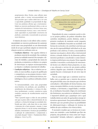 Unidade Didática — Estratégias de Trabalho em Serviço Social

     propriamente ditos. Porém, uma reflexão mais
     apurada sobre o termo instrumentalidade nos
     faria perceber que o sufixo idade tem a ver com                 “AS ÚNICAS RESPOSTAS INTERESSANTES
     a capacidade, qualidade ou propriedade de algo.                   (INFORMAÇÕES) SÃO AQUELAS QUE
     Com isso podemos afirmar que a instrumenta-                            RESOLVEM PERGUNTAS.”
     lidade no exercício profissional refere-se não ao                            (Susan Sontag)
     conjunto de instrumentos e técnicas (nesse caso,
     a instrumentação técnica), mas a uma determi-
     nada capacidade ou propriedade constitutiva da
     profissão, construída e reconstruída no processo              Dependendo de como o assistente social se colo-
     sócio-histórico.                                           ca no projeto político, ele poderá vislumbrar dois
                                                                caminhos simultâneos, porém distintos, sendo o
   O objetivo do texto é o de refletir sobre a instru-          primeiro resultante do assistente social, enquanto
mentalidade no exercício profissional do assistente             cidadão e trabalhador, buscando na sociedade civil
social como uma propriedade ou um determinado                   formas de se articular e de contribuir com lutas que
modo de ser que a profissão adquire no interior das             não são de responsabilidade individual ou de uma
relações sociais no confronto entre as:                         profissão e sim coletivas. O outro, a necessidade de
   • Condições objetivas – São aquelas relativas à              repensar sua atuação e, dentro dela, o instrumental
     produção material da sociedade. São condições              técnico, evitando deslocá-lo da dimensão política
     postas na realidade material. Por exemplo: a di-           inerente à profissão e concebendo-o como elemen-
     visão do trabalho, a propriedade dos meios de              to imprescindível para essa atuação. Nesse segundo
     produção, a conjuntura, os objetos e os campos             caminho é necessário a articulação do instrumen-
     de intervenção, os espaços socioocupacionais,              tal técnico aos objetivos finais propostos, ou seja,
     as relações e condições materiais de trabalho;             a sua colocação a serviço de um projeto político
   • Condições subjetivas – São as relativas aos su-            coletivo daqueles que, resistindo à dominação do
     jeitos, às suas escolhas, ao grau de qualificação          capital, buscam a instauração de um novo tipo de
     e competência, ao seu preparo técnico e teóri-             sociedade.
     co-metodológico, aos referenciais teóricos, me-               Não há como negar que o assistente social tra-
     todológicos, éticos e políticos utilizados, dentre         balha com as questões que a maioria das pessoas
     outros.                                                    não gosta de lidar, atua com situações que envolvem
                                                                contradições e dificuldades de forma humana, mas
     “A instrumentalidade, como uma propriedade
     sócio-histórica da profissão, por possibilitar o           numa concepção dialética, ou seja, incorpora a con-
     atendimento das demandas e o alcance de obje-              tradição, o movimento, a negatividade, a totalida-
     tivos (profissionais e sociais), constitui-se numa         de, as mediações, buscando a lógica de constituição
     condição concreta de reconhecimento social da              dos fenômenos, sua essência ou substância. E assim
     profissão.”                                                é impossível admitir que a população com a qual
     “Não é possível sequer se falar de uma profissão           trabalhe detém um saber do qual podem emergir al-
     sem que se pense sobre o desenvolvimento de seu            ternativas operacionais. Essa potencialidade é outro
     conhecer e a forma de interagir na sociedade, lem-         elemento que nos permite pensar na possibilidade
     brando que toda e cada classe têm os seus meios
                                                                de elaboração/criação e utilização de técnicas no
     e interesses de se fazer presente e atuante. A mais
                                                                âmbito da ação cotidiana e da vivência diária.
     expressiva forma é o uso de teorias, metodologias,
     métodos, instrumentos e técnicas que possibilitam             É necessário ressaltar que as técnicas em si pos-
     a aplicação de conhecimentos e compreensão a               suem um conteúdo e uma finalidade que lhes são
     uma dada situação” (Aula 6 – Fundamentos Meto-             próprias, não podendo ser vistas como um “esque-
     dológicos – Livro 3. p. 93).                               ma/modelo” fechado, inflexível e aplicável indis-

                                                           96
 