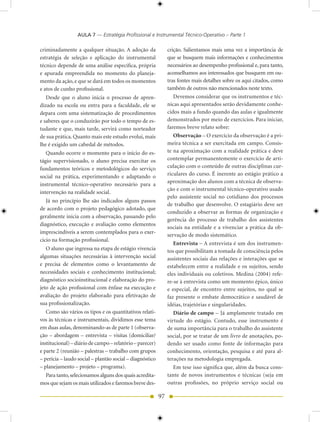 AULA 7 — Estratégia Profissional e Instrumental Técnico-Operativo – Parte 1

criminadamente a qualquer situação. A adoção da                crição. Salientamos mais uma vez a importância de
estratégia de seleção e aplicação do instrumental              que se busquem mais informações e conhecimentos
técnico depende de uma análise específica, própria             necessários ao desempenho profissional e, para tanto,
e apurada empreendida no momento do planeja-                   aconselhamos aos interessados que busquem em ou-
mento da ação, e que se dará em todos os momentos              tras fontes mais detalhes sobre os aqui citados, como
e atos de cunho profissional.                                  também de outros não mencionados neste texto.
   Desde que o aluno inicia o processo de apren-                  Devemos considerar que os instrumentos e téc-
dizado na escola ou entra para a faculdade, ele se             nicas aqui apresentados serão devidamente conhe-
depara com uma sistematização de procedimentos                 cidos mais a fundo quando das aulas e igualmente
e saberes que o conduzirão por todo o tempo de es-             demonstrados por meio de exercícios. Para iniciar,
tudante e que, mais tarde, servirá como norteador              faremos breve relato sobre:
de sua prática. Quanto mais este estudo evolui, mais              Observação – O exercício da observação é a pri-
lhe é exigido um cabedal de métodos.                           meira técnica a ser exercitada em campo. Consis-
   Quando ocorre o momento para o início do es-                te na aproximação com a realidade prática e deve
tágio supervisionado, o aluno precisa exercitar os             contemplar permanentemente o exercício de arti-
fundamentos teóricos e metodológicos do serviço                culação com o conteúdo de outras disciplinas cur-
social na prática, experimentando e adaptando o                riculares do curso. É inerente ao estágio prático a
                                                               aproximação dos alunos com a técnica de observa-
instrumental técnico-operativo necessário para a
                                                               ção e com o instrumental técnico-operativo usado
intervenção na realidade social.
                                                               pelo assistente social no cotidiano dos processos
   Já no princípio lhe são indicados alguns passos
                                                               de trabalho que desenvolve. O estagiário deve ser
de acordo com o projeto pedagógico adotado, que
                                                               conduzido a observar as formas de organização e
geralmente inicia com a observação, passando pelo
                                                               gerência do processo de trabalho dos assistentes
diagnóstico, execução e avaliação como elementos
                                                               sociais na entidade e a vivenciar a prática da ob-
imprescindíveis a serem contemplados para o exer-
                                                               servação de modo sistemático.
cício na formação profissional.
                                                                  Entrevista – A entrevista é um dos instrumen-
   O aluno que ingressa na etapa de estágio vivencia           tos que possibilitam a tomada de consciência pelos
algumas situações necessárias à intervenção social             assistentes sociais das relações e interações que se
e precisa de elementos como o levantamento de                  estabelecem entre a realidade e os sujeitos, sendo
necessidades sociais e conhecimento institucional;             eles individuais ou coletivos. Medina (2004) refe-
diagnóstico socioinstitucional e elaboração do pro-            re-se à entrevista como um momento épico, único
jeto de ação profissional com ênfase na execução e             e especial, de encontro entre sujeitos, no qual se
avaliação do projeto elaborado para efetivação de              faz presente o embate democrático e saudável de
sua profissionalização.                                        idéias, trajetórias e singularidades.
   Como são vários os tipos e os quantitativos relati-            Diário de campo – Já amplamente tratado em
vos às técnicas e instrumentais, dividimos esse tema           virtude do estágio. Contudo, esse instrumento é
em duas aulas, denominando-as de parte 1 (observa-             de suma importância para o trabalho do assistente
ção – abordagem – entrevista – visitas (domiciliar/            social, por se tratar de um livro de anotações, po-
institucional) – diário de campo – relatório – parecer)        dendo ser usado como fonte de informação para
e parte 2 (reunião – palestras – trabalho com grupos           conhecimento, orientação, pesquisa e até para al-
– perícia – laudo social – plantão social – diagnóstico        terações na metodologia empregada.
– planejamento – projeto – programa).                             Em tese isso significa que, além da busca cons-
 Para tanto, selecionamos alguns dos quais acredita-           tante de novos instrumentos e técnicas (seja em
mos que sejam os mais utilizados e faremos breve des-          outras profissões, no próprio serviço social ou

                                                          97
 