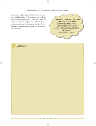 Unidade Didática — Estratégias de Trabalho em Serviço Social

ainda junto à população), é necessária uma sele-
ção cuidadosa deles. Evidentemente que a seleção
deve ser bastante cuidadosa e criteriosa e levar em           “TALVEZ SEJA ESTE O APRENDIZADO
conta os objetivos propostos e a finalidade ima-                   MAIS DIFICIL: MANTER O
nente ao conteúdo da técnica, do objetivo da pes-                 MOVIMENTO PERMANENTE,
quisa e da população com a qual será desenvolvi-                  A RENOVAÇÃO CONSTANTE,
do o trabalho.                                                 A VIDA VIVIDA COMO CAMINHO E
                                                                         MUDANÇA.”
                                                                      (Maria Helena Kuhner)




  *    ANOTAÇõES




                                                      98
 