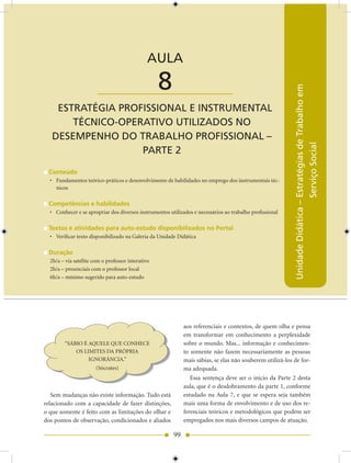 AULA 8 — Estratégia Profissional e Instrumental Técnico-Operativo – Parte 2


                                              AULA

                        ____________________       8




                                                                                                           Unidade Didática – Estratégias de Trabalho em
    ESTRATÉGIA PROfISSIONAL E INSTRUMENTAL
       TÉCNICO-OPERATIVO UTILIzADOS NO
   DESEMPENHO DO TRABALHO PROfISSIONAL –




                                                                                                                              Serviço Social
                   PARTE 2

 Conteúdo
  • Fundamentos teórico-práticos e desenvolvimento de habilidades no emprego dos instrumentais téc-
    nicos

 Competências e habilidades
  • Conhecer e se apropriar dos diversos instrumentos utilizados e necessários ao trabalho profissional

 Textos e atividades para auto-estudo disponibilizados no Portal
  • Verificar texto disponibilizado na Galeria da Unidade Didática

 Duração
  2h/a – via satélite com o professor interativo
  2h/a – presenciais com o professor local
  6h/a – mínimo sugerido para auto-estudo




                                                             aos referenciais e contextos, de quem olha e pensa
                                                             em transformar em conhecimento a perplexidade
        “SÁBIO É AQUELE QUE CONHECE                          sobre o mundo. Mas... informação e conhecimen-
            OS LIMITES DA PRÓPRIA                            to somente não fazem necessariamente as pessoas
                 IGNORÂNCIA.”                                mais sábias, se elas não souberem utilizá-los de for-
                       (Sócrates)                            ma adequada.
                                                                Essa sentença deve ser o início da Parte 2 desta
                                                             aula, que é o desdobramento da parte 1, conforme
   Sem mudanças não existe informação. Tudo está             estudado na Aula 7, e que se espera seja também
relacionado com a capacidade de fazer distinções,            mais uma forma de envolvimento e de uso dos re-
o que somente é feito com as limitações do olhar e           ferenciais teóricos e metodológicos que podem ser
dos pontos de observação, condicionados e aliados            empregados nos mais diversos campos de atuação.

                                                        99
 