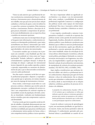 Unidade Didática — Estratégias de Trabalho em Serviço Social

   Vimos na aula anterior que o profissional de ser-               Por isso é importante refletir no significado só-
viço social precisa constantemente buscar e utilizar            cio-histórico e na seleção e uso da instrumentali-
técnicas e instrumentos para o desenvolvimento de               dade como condição e possibilidade do exercício
seu trabalho, mas que para isso precisa fazer seleção           profissional, resgatando a natureza e a configuração
cuidadosa e criteriosa de quais e como irá utilizá-los          das políticas sociais como espaços de intervenção
e a quais fins e pessoas se propõem. Pelas inúmeras             profissional. Para isso, é necessário atribuir deter-
técnicas e instrumentos, fizemos a descrição de al-             minadas formas, conteúdos e dinâmicas ao exercí-
guns poucos, deixando o compromisso de apresen-                 cio profissional.
tá-los mais detalhadamente com as respectivas dicas                A esse respeito, considerando a natureza (com-
e modelos em momento oportuno.                                  pensatória e residual) e o modo de se expressar das
   Lembramos mais uma vez da importância de que                 políticas sociais (como questão de natureza técnica,
se busquem mais informações e conhecimentos ne-                 fragmentada, focalista, abstraída de conteúdo eco-
cessários ao desempenho profissional e, para tanto,             nômico-político), essas obedecem e produzem uma
aconselhamos aos alunos e interessados que verifi-              dinâmica que se reflete no exercício profissional por
quem em outras fontes mais detalhes sobre os temas              meio de dois movimentos: aquele que dificulta ao
aqui abordados e de outros não mencionados.                     profissional a concreta apreensão das políticas so-
   É necessário ressaltar que as técnicas em si pos-            ciais como totalidade, síntese da articulação de di-
suem um conteúdo e uma finalidade que lhes são                  versas esferas e determinações (econômica, cultural,
próprias, não podendo ser vistas como um “esque-                social, política, psicológica), limitando-os a uma in-
ma/modelo” fechado, inflexível e aplicável indis-               tervenção microscópica, nos fragmentos, nas refra-
criminadamente a qualquer situação. A adoção da                 ções, nas singularidades; e aquele que exige do pro-
estratégia de seleção e aplicação do instrumental               fissional a adoção de procedimentos instrumentais,
técnico depende de uma análise específica, própria              de manipulação de variáveis, de resolução pontual e
e apurada, empreendida no momento do planeja-                   imediata. (Ver NETTO, 1992, e GUERRA, 1995).
mento da ação, e que se dará em todos os momentos                  Aqui, implica considerarmos que nenhuma téc-
e atos de cunho profissional.                                   nica será válida e até viável se o profissional não ti-
   Nos dias atuais o assistente social deve ser aque-           ver conhecimentos e disposição para gerir de forma
le profissional preparado e disposto a responder a              eficiente e eficaz tal conhecimento. São as relações
uma questão que se apresenta, em muitas situações               sociais que estimulam o conhecimento nas diferen-
por meio do emprego de instrumentos e técnicas.                 tes esferas, desde as macrorrelações até as relações
   Desse modo, a intervenção social refere-se a um              subjetivas cotidianas, geradoras do processo de in-
processo contínuo e dinâmico que envolve ações de               clusão e de cidadania.
planejamento, execução e avaliação de serviços so-
ciais e um compromisso de construir respostas às                     A propósito do conhecimento, Faundez (1993, p.
                                                                     15-16) esclarece que se analisarmos os verbos que
necessidades sociais da população, devendo, contu-
                                                                     indicam a ação de conhecer e tentarmos aprender o
do, ser desenhada e realizada com fundamentação
                                                                     processo que consiste em apropriar-se do conheci-
teórico-científica, para não comprometer a ação so-
                                                                     mento perceberemos claramente que o verbo indi-
cial demandada.
                                                                     ca uma participação especial ao conhecimento.
   O serviço social, que tem na questão social seu ob-
jeto de trabalho, é desafiado diuturnamente por esse               A ação de conhecer o processo de aprendizagem
contexto e, como tal, deve partir de análises concretas         é, pois, um nascimento partilhado, no qual dois se-
com base na realidade, para que possa contribuir para           res nascem. Assim, essa técnica pretende ir além da
o enfrentamento teórico-prático de forma crítica e              informação. O conhecimento aportado pelo pro-
com competência teórica, política e tecno-operativa.            fissional oferece a possibilidade ao usuário de ser

                                                          100
 
