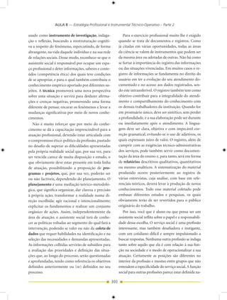 AULA 8 — Estratégia Profissional e Instrumental Técnico-Operativo – Parte 2

usado como instrumento de investigação, indaga-                  Para o exercício profissional muito lhe é exigido
ção e reflexão, buscando a reestruturação cogniti-            quando se trata de documentos e registros. Como
va a respeito do fenômeno, repercutindo, de forma             já citadas em várias oportunidades, todas as áreas
abrangente, na vida daquele indivíduo e na sua rede           da ciência se valem de instrumentos que podem ser
de relações sociais. Desse modo, reconhece-se que o           da mesma área ou adotadas de outras. Não há como
assistente social é responsável por ocupar um espa-           se furtar à importância do registro das informações
ço profissional e deter informações, saberes e conte-         ou das situações vivenciadas. Em muitos casos o re-
údos (competência ética) dos quais teve condições             gistro de informações se fundamenta no direito do
de se apropriar, e para o qual também contribuiu o            usuário em ter a evolução do seu atendimento do-
conhecimento empírico aportado por diferentes su-             cumentado e no acesso aos dados registrados, sen-
jeitos. A técnica promoverá uma nova perspectiva              do este intransferível. O registro também tem como
sobre uma situação e servirá para desfazer afirma-            objetivo contribuir para a integralidade do atendi-
ções e crenças negativas, promovendo uma forma                mento e compartilhamento do conhecimento com
diferente de pensar, encarar os fenômenos e levar a           os demais trabalhadores da instituição. Quando for
mudanças significativas por meio de novos conhe-              em prontuário único, deve ser sintético, sem perder
cimentos.                                                     a profundidade, e a sua elaboração pode ser durante
   Não é muito reforçar que por meio do conhe-                ou imediatamente após o atendimento. A lingua-
cimento se dá a capacitação imprescindível para a             gem deve ser clara, objetiva e com impecável cor-
atuação profissional, devendo estar articulada com            reção gramatical, evitando-se o uso de adjetivos, os
o compromisso ético-político da profissão, pautado            quais expressam juízo de valor. O registro, além de
no desafio de superar as dificuldades apresentadas            cumprir com as exigências técnico-administrativas
pela própria realidade social que, por sua vez, para          dos serviços, pode também servir como documen-
ser vencida carece de muita disposição e estudo, o            tação da área do ensino e, para tanto, será em forma
que obviamente deve estar presente em toda linha              de relatórios descritivos qualitativos, quantitativos
de atuação, possibilitando a proposição de pro-               ou mesmo analíticos. A sistematização do material
gramas e projetos, que, por sua vez, poderão ser              produzido ocorre posteriormente ao registro de
ou não factíveis, dependendo do planejamento. O               várias entrevistas, cuja análise, com base em refe-
planejamento é uma mediação teórico-metodoló-                 renciais teóricos, deverá levar à produção de novos
gica, que significa organizar, dar clareza e precisão         conhecimentos. Todo esse material coletado pode
à própria ação; transformar a realidade numa di-              embasar diferentes estudos e pesquisas, os quais
reção escolhida; agir racional e intencionalmente;            obviamente terão de ser revertidos para o público
explicitar os fundamentos e realizar um conjunto              originário do trabalho.
orgânico de ações. Assim, independentemente da                   Por isso, você que é aluno ou que pensa ser um
área de atuação, o assistente social terá de conhe-           assistente social reflita sobre o papel e a responsabili-
cer as políticas voltadas ao segmento do qual fará a          dade dessa escolha. O serviço social é uma profissão
intervenção, podendo se valer ou não da coleta de             interessante, mas também desafiadora e instigante,
dados que requer habilidades na identificação e na            com um cotidiano difícil e sempre impulsionado a
seleção das necessidades e demandas apresentadas.             buscar respostas. Nenhuma outra profissão se indaga
As informações colhidas servirão de subsídios para            tanto sobre aquilo que ela é com relação à sua fun-
a avaliação das prioridades e definição das situa-            ção na sociedade e o modo de operacionalizar a sua
ções que, ao longo do processo, serão questionadas            atuação. Certamente as posições são diferentes no
e aprofundadas, tendo como referência os objetivos            interior da profissão e mesmo entre grupos que não
definidos anteriormente ou (re) definidos no seu              entendem a especificidade do serviço social. A função
processo.                                                     social para outras profissões parece estar definida na-

                                                        101
 