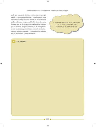 Unidade Didática — Estratégias de Trabalho em Serviço Social

quilo que as pessoas fazem, e pronto, mas no serviço
social, a categoria profissional e estudiosos do tema
têm tentado ultrapassar essa parede do imediato para
poder realmente compreendê-la. Por isso, não custa            É PRECISO OBSERVAR AS INTERAÇÕES
destacar que as técnicas apresentadas não se bastam               ENTRE AS PARTES E O TODO,
por si mesmas. A operacionalização da ação profis-               SEM ISOLAR OU FRAGMENTAR.
sional se expressa por meio do conjunto de instru-
mentos, recursos, técnicas e estratégias com as quais
a ação profissional ganha concretude.




  *     ANOTAÇõES                                                      MÓDULO




                                                        102
 