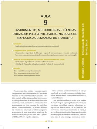 AULA 9 — Instrumentos, Metodologias e Técnicas Utilizados pelo Serviço Social...


                                              AULA

                        ____________________       9




                                                                                                           Unidade Didática – Estratégias de Trabalho em
  INSTRUMENTOS, METODOLOGIAS E TÉCNICAS
UTILIzADOS PELO SERVIÇO SOCIAL NA BUSCA DE
   RESPOSTAS AS DEMANDAS DO TRABALHO




                                                                                                                              Serviço Social
  Conteúdo
  • Implicações éticas e o paradoxo das concepções e práticas profissional

  Competências e habilidades
  • Compreender a importância da elaboração e registro de instrumentos para o exercício profissional,
    bem como a guarda e manutenção de documentos (acompanhamento de caso, intervenção e sigilo)

  Textos e atividades para auto-estudo disponibilizados no Portal
  • Verificar texto disponibilizado na Galeria da Unidade Didática
  • O Código de Ética e a Lei de Regulamentação da Profissão de Assistente Social

  Duração
  2h/a – via satélite com o professor interativo
  2h/a – presenciais com o professor local
  6h/a – mínimo sugerido para auto-estudo




   Nosso projeto ético-político é bem claro e explí-             Nesse contexto, a instrumentalidade do serviço
cito quanto aos seus compromissos. Ele “tem em seu            social pode ser pensada como uma condição, vincu-
núcleo o reconhecimento da liberdade como valor               lada às políticas sociais e/ou ao momento histórico,
ético central – a liberdade concebida historicamen-           e ser dividida em:
te, como possibilidade de escolher entre alternativas            1. Da instrumentalidade do serviço social em face
concretas; daí um compromisso com a autonomia,                do projeto burguês, o que significa a capacidade que
a emancipação e a plena expansão dos indivíduos               a profissão porta (dado o caráter reformista e in-
sociais. Conseqüentemente, o projeto profissio-               tegrador das políticas sociais) de ser convertida em
nal vincula-se a um projeto societário que propõe             instrumento, em meio de manutenção da ordem, a
a construção de uma nova ordem social, sem do-                serviço do projeto reformista. Nesse caso, dentro do
minação e/ou exploração de classe, etnia e gênero”.           projeto burguês de reformar conservando, o Estado
(NETTO, 1999:104-5; grifos originais).                        lança mão de uma estratégia histórica de contro-

                                                        103
 