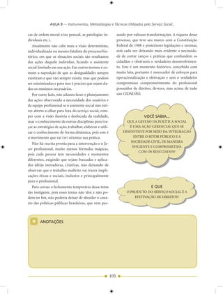 AULA 9 — Instrumentos, Metodologias e Técnicas Utilizados pelo Serviço Social...

cas de ordem moral e/ou pessoal, as patologias in-               sando por valiosas transformações. A riqueza desse
dividuais etc.).                                                 processo, que teve seu marco com a Constituição
   Atualmente não cabe mais a visão determinista,                Federal de 1988 e posteriores legislações e normas,
individualizada ou mesmo fatalista do processo his-              está cada vez deixando mais evidente a necessida-
tórico, em que as situações sociais são resultantes              de de cortar ranços e práticas que confundem os
das ações daquele indivíduo, ficando o assistente                cidadãos e obstruem o verdadeiro desenvolvimen-
social limitado em sua ação. Em outros termos é co-              to. Este é um momento histórico, concebido com
mum a suposição de que as desigualdades sempre                   muita luta, portanto é merecedor de esforços para
existiram e que vão sempre existir, mas que podem                operacionalização e efetivação e sem o verdadeiro
ser minimizadas e para isso é preciso que sejam da-              compromisso comprometimento do profissional
dos os mínimos necessários.                                      possuidor de direitos, deveres, mas acima de tudo
   Por outro lado, não adianta fazer o planejamento              um CIDADÃO.
das ações observando a necessidade dos usuários e
da equipe profissional se o assistente social não esti-
ver aberto a olhar para fora do serviço social, rom-
per com a visão ilusória e desfocada da realidade,                                VOCê SABIA...
usar o conhecimento de outras disciplinas para tra-                   QUE A GESTÃO DA POLÍTICA SOCIAL
çar as estratégias de ação, trabalhar, elaborar e utili-               É UMA AÇÃO GERENCIAL QUE SE
zar o conhecimento de forma dinâmica, pois esse é                   DESENVOLVE POR MEIO DA INTEGRAÇÃO
o movimento que vai (re) orientar sua prática.                           ENTRE O SETOR PÚBLICO E A
                                                                        SOCIEDADE CIVIL, DE MANEIRA
   Não há receita pronta para a intervenção e o fa-
                                                                         EFICIENTE E COMPROMETIDA
zer profissional, muito menos fórmulas mágicas,
                                                                             COM OS RESULTADOS?
pois cada pessoa tem necessidades e momentos
diferentes, exigindo que sejam buscadas e aplica-
das idéias inovadoras, criativas, não deixando de
observar que o trabalho malfeito vai trazer impli-
cações éticas e sociais, inclusive e principalmente
para o profissional.
   Para coroar o fechamento temporário desse tema                                     E QUE
tão instigante, pois esses temas não têm e não po-                     O PRODUTO DO SERVIÇO SOCIAL É A
dem ter fim, não poderia deixar de abordar o cená-                         EFETIVAÇÃO DE DIREITOS?
rio das políticas públicas brasileiras, que vem pas-




  *     ANOTAÇõES




                                                           105
 