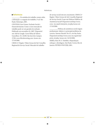 Referências

  Referências                                            de serviço social está em crescimento. CRESS 21a
_________. Os sentidos do trabalho: ensaio sobre         Região / Mato Grosso do Sul. Conselho Regional
a afirmação e a negação do trabalho. 5a ed. São          de Serviço Social. O que são Políticas Públicas de
Paulo: Boitempo, 2001.                                   Assistência Social? Disponível em:http://www.
CENTENO, Luis Gomes. Exclusão Social e                   cress- ms.org.br/site/print_txt.php.Acesso em
Desenvolvimento: Como o novo mercado de                  17/10/2008.
trabalho pode ser um gerador de exclusão .               _________. Políticas de assistência social exigem
Publicado em novembro 02, 2007. Disponível               profissionais. Salário é o principal problema da
em: Ads by Google. Curso Bolsa de Valores                carreira. Simone Harnik. Do G1, em São Paulo.
Guarulhos: 25 e 26/08. São José dos Campos:              Disponível em:http://www.cress-ms.org.br/site/
27/08. www.SferaInvesting.com. Acesso em:                print_txt.php. Acesso em: 16/10/2008.
17/10/2008.                                              SERRA, Rose M. S. Trabalho e Reprodução:
CRESS 21 Região / Mato Grosso do Sul. Conselho
         a                                               enfoque e abordagens. São Paulo: Cortez; Rio de
Regional de Serviço Social. Mercado de trabalho          Janeiro: PETRES-FSS/UERJ, 2001.




                                                   107
 