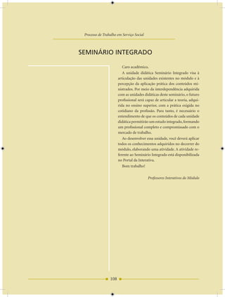 AULA 9 — Instrumentos, Metodologias e Técnicas Utilizados pelo Serviço Social...

                     Processo de Trabalho em Serviço Social



                 SEMINáRIO INTEGRADO

                                              Caro acadêmico,
                                              A unidade didática Seminário Integrado visa à
                                           articulação das unidades existentes no módulo e à
                                           percepção da aplicação prática dos conteúdos mi-
                                           nistrados. Por meio da interdependência adquirida
                                           com as unidades didáticas deste seminário, o futuro
                                           profissional será capaz de articular a teoria, adqui-
                                           rida no ensino superior, com a prática exigida no
                                           cotidiano da profissão. Para tanto, é necessário o
                                           entendimento de que os conteúdos de cada unidade
                                           didática permitirão um estudo integrado, formando
                                           um profissional completo e compromissado com o
                                           mercado de trabalho.
                                              Ao desenvolver essa unidade, você deverá aplicar
                                           todos os conhecimentos adquiridos no decorrer do
                                           módulo, elaborando uma atividade. A atividade re-
                                           ferente ao Seminário Integrado está disponibilizada
                                           no Portal da Interativa.
                                              Bom trabalho!

                                                              Professores Interativos do Módulo




                                     108
 