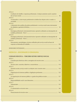 AULA 4
  Condições de trabalho e respostas profissionais. A relação assistente social e usuários
  dos serviços sociais ............................................................................................................... 86
AULA 5
  As demandas e a intervenção profissional no âmbito das relações entre o estado e a
  sociedade ............................................................................................................................... 89
AULA 6
  A dimensão ético-política da prática profissional e o serviço social como instrumento
  de cidadania e garantia de direitos....................................................................................... 92
AULA 7
  Estratégia profissional e instrumental técnico-operativo utilizados no desempenho do
  trabalho profissional – Parte 1 ............................................................................................. 95
AULA 8
  Estratégia profissional e instrumental técnico-operativo utilizados no desempenho do
  trabalho profissional – Parte 2 ............................................................................................. 99
AULA 9
  Instrumentos, metodologias e técnicas utilizados pelo serviço social na busca de
  respostas as demandas do trabalho...................................................................................... 103

SEMINÁRIO INTEGRADO...................................................................................................... 108


MÓDULO – SOCIEDADE E CIDADANIA

UNIDADE DIDÁTICA – TERCEIRO SETOR E SERVIÇO SOCIAL
AULA 1
  Considerações históricas sobre a emergência do terceiro setor .........................................                                  111
AULA 2
  Terceiro setor: conceitos, objetivos e características ...........................................................                       114
AULA 3
  Questões sociais, serviço social e as relações com o terceiro setor .....................................                                118
AULA 4
  Organizações de interesse público e legislações pertinentes ..............................................                               122
AULA 5
  As organizações de interesse público e a gestão das políticas sociais .................................                                  127
AULA 6
  Responsabilidade social e suas dimensões...........................................................................                      131
AULA 7
  Voluntariado .........................................................................................................................   135
AULA 8
  O voluntariado no terceiro setor..........................................................................................               140
AULA 9
  Financiamento do terceiro setor ..........................................................................................               144
 