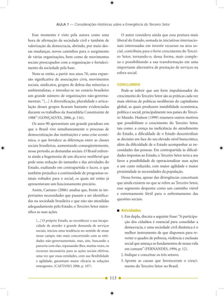AULA 1 — Considerações Históricas sobre a Emergência do Terceiro Setor

   Esse momento é visto pela autora como uma                         O autor considera ainda que essa postura mais
hora de afirmação da sociedade civil e também de                  liberal do Estado, somada às iniciativas internacio-
valorização da democracia, abrindo, por meio des-                 nais interessadas em investir recursos na área so-
sas mudanças, novos caminhos para o surgimento                    cial, contribuiu para o forte crescimento do Tercei-
de várias organizações, bem como de movimentos                    ro Setor, tornando-o, dessa forma, mais comple-
sociais preocupados com a organização e fortaleci-                xo e possibilitando a sua transformação em uma
mento da sociedade pela base.                                     importante alternativa de prestação de serviços na
   Nota-se então, a partir nos anos 70, uma expan-                esfera social.
são significativa de associações civis, movimentos
sociais, sindicatos, grupos de defesa das minorias e              CONCLUINDO
ambientalistas, e introduz-se no cenário brasileiro                  Pode-se inferir que um forte impulsionador do
um grande número de organizações não-governa-                     crescimento do Terceiro Setor são as práticas cada vez
mentais. “[...] A diversificação, pluralidade e articu-           mais efetivas de políticas neoliberais do capitalismo
lação desses grupos ficaram bastante evidenciadas                 global, as quais produzem instabilidade econômica,
durante os trabalhos da Assembléia Constituinte de                política e social, principalmente nos países do Tercei-
1988” (GONÇALVES, 2006, p. 116).                                  ro Mundo. Hudson (1999) enumera outros motivos
   Os anos 90 apresentam um grande paradoxo em                    que possibilitam o crescimento do Terceiro Setor,
que o Brasil vive simultaneamente o processo de                   tais como: a crença na ineficiência do atendimento
democratização das instituições e uma crise econô-                do Estado, a dificuldade de o Estado descentralizar
mica, o que fortalece as diferenças entre as classes              as decisões em face do seu elevado nível burocrático,
sociais brasileiras, aumentando conseqüentemente,                 além da dificuldade de o Estado acompanhar as ne-
nesse período, as demandas sociais. O Brasil enfren-              cessidades das pessoas. Em contrapartida às dificul-
ta ainda a hegemonia de um discurso neoliberal que                dades impostas ao Estado, o Terceiro Setor teria a seu
pede uma redução do tamanho e das atividades do                   favor a possibilidade de operacionalizar suas ações
Estado, exaltando em contrapartida o lucro, o que                 a um custo reduzido, com maior agilidade e maior
também prejudica a continuidade de programas es-                  proximidade às necessidades da população.
tatais voltados para o social, os quais até então já                 Dessa forma, apesar das divergências conceituais
apresentavam um funcionamento precário.                           que ainda existem no que se refere ao Terceiro Setor,
   Assim, Caetano (2006) analisa que, frente às im-               esse segmento desponta como um caminho viável
portantes necessidades que passam a ser identifica-               e extremamente fértil para o enfrentamento das
das na sociedade brasileira e que não são atendidas               questões sociais.
adequadamente pelo Estado, o Terceiro Setor inten-
sifica as suas ações.                                               Atividades
                                                                    1. Em dupla, discuta a seguinte frase: “A participa-
     [...] O próprio Estado, ao reconhecer a sua incapa-               ção dos cidadãos é essencial para consolidar a
     cidade de atender à grande demanda de serviços                    democracia, e uma sociedade civil dinâmica é o
     sociais, iniciou uma tendência no sentido de atuar
                                                                       melhor instrumento de que dispomos para re-
     nesse campo, não mais concorrendo com as enti-
                                                                       verter o quadro de pobreza, violência e exclusão
     dades não-governamentais, mas, sim, buscando a
                                                                       social que ameaça os fundamentos de nossa vida
     parceria com elas, repassando-lhes, muitas vezes, os
     recursos necessários para as ações sociais efetivas,
                                                                       em comum” (FERNANDES, 1994, p. 12).
     uma vez que essas entidades, com sua flexibilidade             2. Indique e conceitue os três setores.
     e agilidade, garantiam maior eficácia às soluções              3. Aponte as causas que favoreceram o cresci-
     emergentes. (CAETANO, 2006, p. 107).                              mento do Terceiro Setor no Brasil.


                                                            113
 