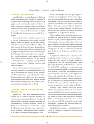Unidade Didática — Conselhos Populares e Cidadania

CIDADANIA: O QUE VEM A SER?                                        A Suíça, por exemplo, é um país que assegura os
  A cidadania deve ser entendida como objeto de                direitos humanos e o próprio direito. Em nosso país,
análise, entendendo que o “sentido da cidadania” é             esses direitos fundamentais não estão inteiramente
múltiplo, dependendo da perspectiva cognitiva dos              assegurados, e esse início de século está pródigo de
grupos sociais contemplados, variável no tempo e               exemplos de violação desses direitos considerados
espaço. Contudo, na medida em que novas identi-                básicos. Nem que todos os habitantes do planeta
dades se afirmam como resultados dos processos                 tenham vivido a plena cidadania, essa instituição
sociais, nova posturas de direitos tornam-se objeto            social tem como uma das suas funções precípuas o
de reivindicação, imprimindo novo sentido de ci-               compromisso de assegurar esses direitos.
dadania.                                                           Assim sendo, o Estado, administrado por repre-
   No conceito de nação, a cidadania aparece revis-            sentantes da própria cidadania, mesmo quando
ta em seus fundamentos e, no contexto mundial,                 leva suas nações à guerra sem precedentes, quando
pode-se afirmar que tende a ser, em parte, substi-             não assegura as condições básicas de sobrevivência
tuída pelos diretos humanos (Bobbio, 1992). No                 das populações vulneráveis, ou ainda quando esta-
atual contexto de desenvolvimento do capitalismo               belece normas coercitivas, cobra taxas exacerbadas
quando a cada dia surgem diferentes formas de re-              de impostos, ele o faz no sentido evidenciado nas
lações políticas e sociais mediadas pelas tecnologias          práticas discursivas de garantir seus direitos como
da informação e de comunicação, como compreen-                 cidadãos.
der a prática de direitos cívicos quando levados a                 É importante verificar que a vinculação entre
cabo valendo-se desses recursos? Em que medida                 cidadania e direitos humanos perpassa também as
os direitos humanos e a cidadania convergem? Será              análises da crítica marxista ao Estado e ao Direito:
possível conquistar uma cidadania plena no atual               as reservas de Marx aos “direitos burgueses” consa-
cenário do Brasil?                                             grados nas declarações norte-americana e francesa
                                                               do século XVIII prendiam-se à percepção de que,
   Caro acadêmico, o propósito desta aula é repen-
                                                               ao protegerem a propriedade privada como um tri-
sarmos as questões referentes à cidadania em tem-
                                                               buto natural e inalienável, elas estabeleciam uma
pos de reconstrução das relações sociais, políticas,
                                                               igualdade jurídica puramente formal, legitimando
econômicas e culturais, e tentar desvelarmos as ten-
                                                               a exploração capitalista do proletariado. Com isso, a
dências das interações decorrentes desse processo
                                                               cidadania política seria, pois, a seu ver, uma estraté-
com as práticas individuais e/ou coletivas na luta
                                                               gia do capitalismo para administrar a mais-valia em
pela conquista da implantação das políticas públi-
                                                               território estanque, ocultando a luta de classe, cuja
cas e dos direitos fundamentais no Brasil.
                                                               solução seria possível com a revolução proletária.
                                                                   Marshall (1950), cientista social que realizou
CIDADANIA E DIREITOS HUMANOS: LIMITES E                        análises não-marxistas, afirma que, após observar
POSSIBILIDADES                                                 as experiências britânicas e norte-americanas, iden-
   Segundo Reis (2006), desde a superação do abso-             tifica elementos articuladores da cidadania moder-
lutismo com o advento dos Estados modernos, os                 na. Assim, os direitos civis conquistados no século
conceitos de soberania e cidadania são vinculados à            XVIII, os direitos políticos no século XIX e os direi-
idéia de direitos humanos, enquanto outros fatores,            tos sociais no século XX seriam instrumentos legais
como localidade, identidade e história comum, in-              de luta para a conquista dos direitos econômicos e
fluenciam na construção da nacionalidade. A noção              sociais sem recurso à revolução.
de cidadania reporta-se à nação como espaço de rea-                Marshall (1967) analisa a evolução histórica da
lização individual e coletiva, politicamente organiza-         noção de cidadania na Inglaterra centrando-se em
da no Estado soberano, nacional ou plurinacional.              três elementos:

                                                         154
 
