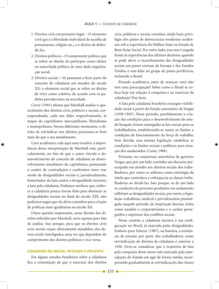 AULA 1 — Contexto da Cidadania

  1. Direitos civis em primeiro lugar – O elemento              civis, políticos e sociais constitui, ainda hoje, privi-
     civil que é a liberdade individual de escolha de           légio dos países de democracias modernas ociden-
     pensamento, religião etc., e o direito de defen-           tais sob a experiência do Welfare State ou Estado de
     dê-los.                                                    Bem-Estar Social. Por outro lado, essa tese é negada
  2. Direitos políticos – O componente político que             frente às experiências dos últimos decênios, quando
     se refere ao direito de participar como eleitor            se pode aferir o exacerbamento das desigualdades
     ou autoridade política de uma dada organiza-               sociais em países centrais da Europa e dos Estados
     ção social.                                                Unidos, e sem falar no grupo de países periféricos,
  3. Direitos sociais – Só passaram a fazer parte do            incluindo o Brasil.
     conceito de cidadania em meados do século                     Prezado acadêmico, antes de avançar, você não
     XX: o elemento social que se refere ao direito             tem uma preocupação? Saber como o Brasil se co-
     de viver como coletivo, de acordo com os pa-               loca hoje em relação à conquista e ao exercício da
     drões prevalecentes na sociedade.                          cidadania? Pois bem.
   Covre (1991) afirma que Marshall analisa o apa-                 A luta pela cidadania brasileira consegue visibili-
recimento dos direitos civis, políticos e sociais, cor-         dade social a partir do Estado autoritário de Vargas
respondendo, cada um deles respectivamente, às                  (1930-1945). Nesse período, paralelamente à cria-
etapas do capitalismo: mercantilismo, liberalismo               ção das condições para o desenvolvimento do esta-
e monopolismo. Nesses diferentes momentos, o di-                do burguês, foram outorgadas as leis sociais para os
                                                                trabalhadores, estabelecendo-se assim os limites e
reito de reivindicar tais direitos processou-se bem
                                                                condições de funcionamento da força de trabalho.
mais do que o seu atendimento.
                                                                Sem dúvida, essa mesma legislação estabelece as
   Caro acadêmico, vale aqui uma ressalva: a impor-
                                                                condições e os limites sociais e políticos para atua-
tância dessa interpretação de Marshall está, parti-
                                                                ção dos assalariados (Costa, 1988).
cularmente, no fato de que o autor vincula o de-
                                                                   Portanto, na conjuntura autoritária do governo
senvolvimento do conceito de cidadania ao desen-
                                                                Vargas, que por um lado continha um discurso pre-
volvimento simultâneo do capitalismo, pontuando
                                                                ocupado em atender aos direitos sociais dos traba-
o caráter de contradições e confrontos entre esse
                                                                lhadores, por outro se utilizava como estratégia da
modo de desigualdades sociais e, paradoxalmente,
                                                                tutela que controlava e enfraquecia as classes traba-
fomentador da luta contra a desigualdade inerente:
                                                                lhadoras ao dividi-las. Isso porque, se de um lado
a luta pela cidadania. Podemos verificar que, embo-
                                                                as condições do processo produtivo em andamento
ra a cidadania pouco tivesse feito para diminuir as
                                                                refletiam as desigualdades sociais, por outro, a legis-
desigualdades sociais no final do século XIX, não
                                                                lação trabalhista, sindical e previdenciária promul-
podemos negar que ela abriu caminhos para criação
                                                                gada naquele período, de inspiração fascista, tinha
de políticas mais igualitárias no século XX.
                                                                como modelo o corporativismo e o caráter perse-
   Outra questão importante, nessa divisão dos di-              guidor e supressor dos conflitos sociais.
reitos referidos por Marshall, serve apenas para fins
                                                                   Nesse cenário, a cidadania iniciava a sua confi-
de análise. Isso porque, para que os direitos civis
                                                                guração no Brasil, já marcada pelas desigualdades.
e/ou sociais sejam efetivamente atendidos, eles de-             Embora para Scherer (1987), na história, a existên-
vem existir interligados, uma vez que dependem do               cia de pressão por parte dos trabalhadores como
cumprimento dos direitos políticos e vice-versa.                reivindicação de direitos de cidadania é anterior a
                                                                1930. Deve-se considerar que a trajetória de luta
CIDADANIA NO BRASIL: PASSADO E PRESENTE                         pela conquista desse status está marcada pela ante-
   Em alguns estudos brasileiros sobre a cidadania              cipação do Estado em agir de forma tutelar, incor-
fica a constatação de que o exercício dos direitos              porando gradualmente as reivindicações das classes

                                                          155
 