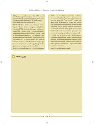 Unidade Didática — Conselhos Populares e Cidadania


  XIV, que governou a França entre 1643 e 1715. Esse úl-         • Público não-estatal: São organizações ou formas
  timo é conhecido por uma frase sua que revela muito              de controle “públicas”, porque estão voltadas ao
  bem a essência do absolutismo: “O Estado sou eu.”                interesse geral; são “não-estatais” porque não
  http://www.mundoeducacao.com.br                                  fazem parte do aparato do Estado, seja porque
• Marshall divide os direitos de cidadania em três ca-             não utilizam servidores públicos ou porque não
  tegorias: direitos civis, que surgiram na Inglaterra             coincidem com os agentes políticos tradicionais.
  no século XVIII; direitos políticos, que surgiram no             A expressão Terceiro Setor pode considerar-se
  século XIX; e direitos sociais – por exemplo, a edu-             também adequada na medida em que sugere uma
  cação, saúde, fundo de desemprego e reforma – que                terceira forma de propriedade entre a privada e
  se estabeleceram no século XX. Para Marshall, o cul-             a estatal, mas se limita ao não-estatal enquanto
  minar do ideal de cidadania é o Estado-Providência               produção, não incluindo o não-estatal enquanto
  Socialdemocrata. Ao garantir direitos civis, políticos           controle. A expressão não-governamental é um
  e sociais a todos, o Estado-Providência assegura que             anglicismo, que reflete uma confusão entre Es-
  todos os membros da sociedade podem participar                   tado e governo; finalmente, a expressão sem fins
  plenamente na vida comum da sociedade.                           lucrativos. Consulte:
  http://:www.pedroleite.pro.br/TEXTOS/Cidadania                  http://www.bresserpereira.org.br




 *     ANOTAÇÕES




                                                           158
 