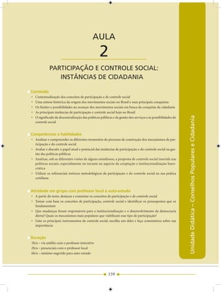 AULA 2 — Participação e Controle Social: Instâncias de Cidadania


                                              AULA

                       ____________________        2
              PArTICIPAÇãO E CONTrOLE SOCIAL:
                 INSTâNCIAS DE CIDADANIA

Conteúdo
•   Contextualização dos conceitos de participação e de controle social
•   Uma síntese histórica da origem dos movimentos sociais no Brasil e suas principais conquistas
•   Os limites e possibilidades no avançar dos movimentos sociais em busca da conquista da cidadania
•   As principais instâncias de participação e controle social hoje no Brasil




                                                                                                               Unidade Didática – Conselhos Populares e Cidadania
•   O significado da descentralização das políticas públicas e da gestão dos serviços e as possibilidades do
    controle social


Competências e habilidades
• Analisar e compreender os diferentes momentos do processo de construção dos mecanismos de par-
  ticipação e do controle social
• Avaliar e discutir o papel atual e potencial das instâncias de participação e do controle social na ges-
  tão das políticas públicas
• Analisar, sob as diferentes visões de alguns estudiosos, a proposta de controle social inserida nas
  políticas sociais, especialmente no tocante ao aspecto da cooptação e institucionalização buro-
  crática
• Utilizar os referenciais teóricos metodológicos da participação e do controle social na sua prática
  cotidiana


Atividade em grupo com professor local e auto-estudo
• A partir do texto, destacar e comentar os conceitos de participação e de controle social
• Tomar com base os conceitos de participação, controle social e identificar os pressupostos que os
  fundamentam
• Que mudanças foram responsáveis para a institucionalização e o desenvolvimento da democracia
  direta? Quais os mecanismos mais populares que viabilizam esse tipo de participação?
• Liste os principais instrumentos de controle social, escolha um deles e faça comentários sobre sua
  importância


Duração
2h/a – via satélite com o professor interativo
2h/a – presenciais com o professor local
6h/a – mínimo sugerido para auto-estudo




                                                         159
 