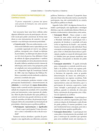 Unidade Didática — Conselhos Populares e Cidadania

CONCEITUALIZAÇÃO DA PARTICIPAÇÃO E DO                              políticos, históricos e culturais. O propósito dessa
CONTROLE SOCIAL                                                    aula não é fazer uma discussão teórica conceitual da
                                                                   participação, mas sim contextualizá-la no cenário
     “É preciso compreender o presente não apenas
                                                                   das políticas públicas no Brasil.
     como presente de limitações, mas como presente
     de “possibilidades.”
                                                                      Segundo Gohn (2007), há algumas formas de en-
                                        Paulo Freire               tender a participação, seus significados e estratégias
                                                                   distintas, e que são consideradas clássicas: liberal, au-
   Será necessário fazer uma breve reflexão sobre                  toritária, revolucionária e democrática, entre outras.
algumas definições acerca da participação e do con-                   • Concepção liberal – Busca sempre a cons-
trole social para poder caracterizar de forma mais                      tituição de uma ordem social que assegure
direta os seus instrumentos de controle e em que                        a liberdade individual. A participação tem o
contexto a sua efetivação encontrará praticidade:                       propósito de fortalecer a sociedade civil para
   a) Controle social – Para seu conhecimento, o con-                   evitar as ingerências do Estado – seu controle,
      trole social é definido como a capacidade que tem                 tirania e interferência na vida individual. Nessa
      a sociedade organizada de intervir nas políticas                  concepção, as principais ações devem se dirigir
      públicas, interagindo com o Estado na definição                   para evitar os obstáculos burocráticos à parti-
      de prioridades e na elaboração dos planos de ação                 cipação, ampliar os canais de informação entre
      nos três níveis de governo. Essa definição é fruto                os cidadãos para que possam manifestar suas
      da reflexão de alguns pesquisadores e também                      demandas, antecipando as decisões do poder
      está contemplada em vários documentos da área                     público.
      de saúde, infância, assistência social e sistema de             • Concepção autoritária – É aquela orientada
      informação, entre outros. Essa perspectiva pode                   para a integração e o controle social da socie-
      ser ampliada com outras ponderações. Confor-                      dade e da política. Ocorre em regimes polí-
      me o dispositivo legal da Constituição Federal                    ticos autoritários de massa de direita, como
      de 1988 e das Leis Orgânicas das Políticas Pú-                    o fascismo; de esquerda, como as grandes
      blicas, a sociedade controla avaliando os objetivos,              demonstrações de massa em celebrações e
      processos e resultados das ações.                                 comemorações nos regimes socialistas. Pode
   Com essa constatação, podemos remeter a dois                         ocorrer também em regimes democráticos
pressupostos fundamentais: o desenvolvimento da                         representativos como um derivativo, que é a
cidadania e a construção do espaço democrático.                         participação de natureza cooperativa, tendo
Espaço onde o controle social se apresenta como re-                     como exemplo a participação nas políticas
sultado da conquista da sociedade civil é concebido                     públicas, quando se estimula, de cima para
como um instrumento e uma expressão de cidada-                          baixo, a promoção de programas com o obje-
nia. Além do pilar fiscalizador das ações públicas, o                   tivo de suplantar os conflitos.
controle social tem uma grande relevância na indi-                    • Concepção revolucionária – A participação se
cação de caminhos, de idéias e da promoção da par-                      estrutura em coletivos organizados para lutar
ticipação efetiva da comunidade nas formulações de                      contra as relações de dominação e pela divisão
prioridades e diretrizes para as políticas públicas.                    do poder político. O sistema partidário é um
   b)Participação: representações e significados                        ator fundamental nessa concepção, pois tem a
      – Afinal, o que é participação? Como ela acon-                    missão de formar quadros qualificados.
      tece e como é entendida no dia-a-dia da socie-                  • Concepção democrática – A participação tem
      dade?                                                             como pilar o fortalecimento da sociedade civil
   Inúmeros teóricos abordam a questão da parti-                        para a construção de caminhos que apontem
cipação e seus significados nos diferentes contextos                    para nova realidade social, sem injustiças, ex-

                                                             160
 