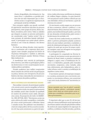 AULA 2 — Participação e Controle Social: Instâncias de Cidadania

      clusões, desigualdades, discriminações etc. Sua         tórios criados sobre temas e problemas em situações
      marca forte é o pluralismo; os partidos polí-           de conflitos, litígios e disputas. As ações desenvol-
      ticos não são mais importantes que os movi-             vem um processo social e político-cultural que cria
      mentos sociais; e os agentes de organizações da         uma identidade coletiva ao movimento, a partir de
      participação social são múltiplos.                      interesses em comum.”
   Essa concepção engloba uma grande variedade                   Os movimentos sociais surgem em um processo
de experiências associativas relevantes no processo           de lutas econômicas, culturais e políticas, e o seu
participativos, como: grupos de jovens, idosos, mu-           desenvolvimento abarca interesses não somente po-
lheres, moradores, entre outros. Todos os cidadãos            pulares, mas também de luta pelo poder, e, por meio
que integram os grupos no processo participativo              de suas demandas reivindicatórias, pode ocorrer o
são considerados como “sujeitos sociais”. Não se              fortalecimento da sociedade civil.
trata, portanto, de indivíduos lutando individual-               Como é do nosso conhecimento, no cenário bra-
mente. A participação tem caráter plural, coletivo,           sileiro o processo participativo popular aconteceu
articula-se com o tema da cidadania e dos direitos            dentro de uma tradição autoritária e excludente, a
humanos.                                                      partir da colonização portuguesa, da escravidão, do
   No Brasil, nas ultimas décadas, várias experiên-           império, de modo que seu povo foi sempre manti-
cias se constituíram sob a inspiração dessa parti-            do à margem, como um estrangeiro em sua própria
cipação, como exemplo: programas do Fórum do                  terra, à margem da política.
Orçamento Participativo e também os diferentes                   A participação foi conquistada nas diversas fa-
fóruns de participação popular: Reforma Urbana,               ses e tipos de movimentos sociais que percorrem a
Meio Ambiente etc.                                            História do Brasil, desde as primeiras resistências
   A manifestação mais concreta de participação               indígenas e negras, como a Confederação dos Ta-
dessa natureza, com ênfase na participação política           moios e os Quilombos, passando pelos chamados
nas democracias, é o voto e as participações nas ati-         movimentos camponeses, como Canudos, pelas
vidades políticos-partidárias.                                lutas abolicionistas, pela Independência, pelas re-
   Prezado acadêmico, para melhor compreensão                 voltas urbanas contra a carestia, as mobilizações de
desses conceitos de controle social e da participação         inquilinos e tantas outras.
na prática, faremos uma retrospectiva do processo                O movimento operário, de inspiração anarquis-
histórico das lutas e demandas dos movimentos so-             ta e socialista, juntamente com o movimento cam-
ciais, no contexto das políticas públicas.                    ponês e os movimentos urbanos, vem caracterizar
                                                              o que neste século chamamos de “movimentos so-
BREVE HISTÓRICO DOS MOVIMENTOS SOCIAIS                        ciais”.
   Para analisar o exercício da participação popular
e do controle social, é preciso mergulhar na historia          Mesmo reprimida como “caso de polícia”, ocupando
dos movimentos sociais, nos quais os representantes            apenas as páginas policiais, a participação popular
das entidades sociais estão inseridos na qualidade             sempre existiu, desde que existem grupos sociais ex-
de usuários da assistência social, saúde, educação,            cluídos que se manifestam e demandam ações ou po-
entre outras. Na perspectiva de Gohn (in BARBO-                líticas governamentais.
SA, 1989, BITTAR, 2005): “Movimentos sociais são
ações coletivas de caráter sociopolítico, construídas           É importante saber que os anos 50 e 60 são mar-
por atores sociais pertencentes a diferentes classes          cados por intensa mobilização social expressada no
e camadas sociais. Eles politizam suas demandas e             movimento sindical, sufocado pela ditadura militar.
criam um campo político de força social na socieda-           Na ausência de espaços legítimos de negociação de
de civil. Suas ações estruturam-se a partir de reper-         conflitos, o cotidiano, o local de moradia, a periferia,

                                                        161
 