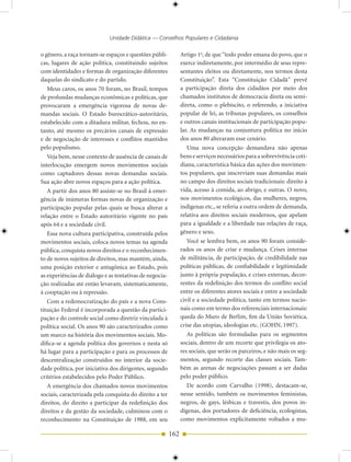 Unidade Didática — Conselhos Populares e Cidadania

o gênero, a raça tornam-se espaços e questões públi-           Artigo 1o, de que “todo poder emana do povo, que o
cas, lugares de ação política, constituindo sujeitos           exerce indiretamente, por intermédio de seus repre-
com identidades e formas de organização diferentes             sentantes eleitos ou diretamente, nos termos desta
daquelas do sindicato e do partido.                            Constituição”. Esta “Constituição Cidadã” prevê
   Meus caros, os anos 70 foram, no Brasil, tempos             a participação direta dos cidadãos por meio dos
de profundas mudanças econômicas e políticas, que              chamados institutos de democracia direta ou semi-
provocaram a emergência vigorosa de novas de-                  direta, como o plebiscito, o referendo, a iniciativa
mandas sociais. O Estado burocrático-autoritário,              popular de lei, as tribunas populares, os conselhos
estabelecido com a ditadura militar, fechou, no en-            e outros canais institucionais de participação popu-
tanto, até mesmo os precários canais de expressão              lar. As mudanças na conjuntura política no início
e de negociação de interesses e conflitos mantidos             dos anos 80 alteraram esse cenário.
pelo populismo.                                                   Uma nova concepção demandava não apenas
   Veja bem, nesse contexto de ausência de canais de           bens e serviços necessários para a sobrevivência coti-
interlocução emergem novos movimentos sociais                  diana, característica básica das ações dos movimen-
como captadores dessas novas demandas sociais.                 tos populares, que inscreviam suas demandas mais
Sua ação abre novos espaços para a ação política.              no campo dos direitos sociais tradicionais: direito à
   A partir dos anos 80 assiste-se no Brasil à emer-           vida, acesso à comida, ao abrigo, e outras. O novo,
gência de inúmeras formas novas de organização e               nos movimentos ecológicos, das mulheres, negros,
participação popular pelas quais se busca alterar a            indígenas etc., se referia a outra ordem de demanda,
relação entre o Estado autoritário vigente no país             relativa aos direitos sociais modernos, que apelam
após 64 e a sociedade civil.                                   para a igualdade e a liberdade nas relações de raça,
   Essa nova cultura participativa, construída pelos           gênero e sexo.
movimentos sociais, coloca novos temas na agenda                  Você se lembra bem, os anos 90 foram conside-
pública, conquista novos direitos e o reconhecimen-            rados os anos de crise e mudança. Crises internas
to de novos sujeitos de direitos, mas mantém, ainda,           de militância, de participação, de credibilidade nas
uma posição exterior e antagônica ao Estado, pois              políticas públicas, de confiabilidade e legitimidade
as experiências de diálogo e as tentativas de negocia-         junto à própria população, e crises externas, decor-
ção realizadas até então levavam, sistematicamente,            rentes da redefinição dos termos do conflito social
à cooptação ou à repressão.                                    entre os diferentes atores sociais e entre a sociedade
   Com a redemocratização do país e a nova Cons-               civil e a sociedade política, tanto em termos nacio-
tituição Federal é incorporada a questão da partici-           nais como em termo dos referenciais internacionais:
pação e do controle social como diretriz vinculada à           queda do Muro de Berlim, fim da União Soviética,
política social. Os anos 90 são caracterizados como            crise das utopias, ideologias etc. (GOHN, 1997).
um marco na história dos movimentos sociais. Mo-                  As políticas são formuladas para os segmentos
difica-se a agenda política dos governos e nesta só            sociais, dentro de um recorte que privilegia os ato-
há lugar para a participação e para os processos de            res sociais, que serão os parceiros, e não mais os seg-
descentralização construídos no interior da socie-             mentos, segundo recorte das classes sociais. Tam-
dade política, por iniciativa dos dirigentes, segundo          bém as arenas de negociações passam a ser dadas
critérios estabelecidos pelo Poder Público.                    pelo poder público.
   A emergência dos chamados novos movimentos                     De acordo com Carvalho (1998), destacam-se,
sociais, caracterizada pela conquista do direito a ter         nesse sentido, também os movimentos feministas,
direitos, do direito a participar da redefinição dos           negros, de gays, lésbicas e travestis, dos povos in-
direitos e da gestão da sociedade, culminou com o              dígenas, dos portadores de deficiência, ecologistas,
reconhecimento na Constituição de 1988, em seu                 como movimentos explicitamente voltados a mu-

                                                         162
 
