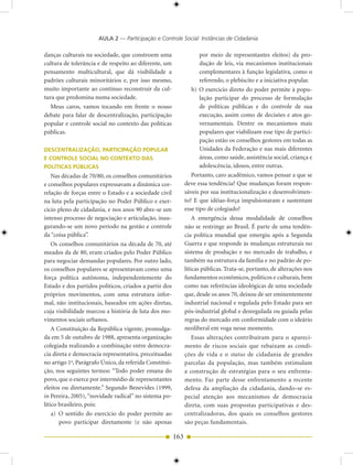 AULA 2 — Participação e Controle Social: Instâncias de Cidadania

danças culturais na sociedade, que constroem uma                     por meio de representantes eleitos) da pro-
cultura de tolerância e de respeito ao diferente, um                 dução de leis, via mecanismos institucionais
pensamento multicultural, que dá visibilidade a                      complementares à função legislativa, como o
padrões culturais minoritários e, por isso mesmo,                    referendo, o plebiscito e a iniciativa popular.
muito importante ao contínuo reconstruir da cul-                  b) O exercício direto do poder permite à popu-
tura que predomina numa sociedade.                                   lação participar do processo de formulação
  Meus caros, vamos tocando em frente o nosso                        de políticas públicas e do controle de sua
debate para falar de descentralização, participação                  execução, assim como de decisões e atos go-
popular e controle social no contexto das políticas                  vernamentais. Dentre os mecanismos mais
públicas.                                                            populares que viabilizam esse tipo de partici-
                                                                     pação estão os conselhos gestores em todas as
DESCENTRALIZAÇÃO, PARTICIPAÇÃO POPULAR                               Unidades da Federação e nas mais diferentes
E CONTROLE SOCIAL NO CONTEXTO DAS                                    áreas, como saúde, assistência social, criança e
POLÍTICAS PÚBLICAS                                                   adolescência, idosos, entre outras.
    Nas décadas de 70/80, os conselhos comunitários               Portanto, caro acadêmico, vamos pensar a que se
e conselhos populares expressavam a dinâmica cor-             deve essa tendência? Que mudanças foram respon-
relação de forças entre o Estado e a sociedade civil          sáveis por sua institucionalização e desenvolvimen-
na luta pela participação no Poder Público e exer-            to? E que idéias-força impulsionaram e sustentam
cício pleno de cidadania, e nos anos 90 abre-se um            esse tipo de colegiado?
intenso processo de negociação e articulação, inau-               A emergência dessa modalidade de conselhos
gurando-se um novo período na gestão e controle               não se restringe ao Brasil. É parte de uma tendên-
da “coisa pública”.                                           cia política mundial que emergiu após a Segunda
    Os conselhos comunitários na década de 70, até            Guerra e que responde às mudanças estruturais no
meados da de 80, eram criados pelo Poder Público              sistema de produção e no mercado de trabalho, e
para negociar demandas populares. Por outro lado,             também na estrutura da família e no padrão de po-
os conselhos populares se apresentavam como uma               líticas públicas. Trata-se, portanto, de alterações nos
força política autônoma, independentemente do                 fundamentos econômicos, políticos e culturais, bem
Estado e dos partidos políticos, criados a partir dos         como nas referências ideológicas de uma sociedade
próprios movimentos, com uma estrutura infor-                 que, desde os anos 70, deixou de ser eminentemente
mal, não institucionais, baseados em ações diretas,           industrial nacional e regulada pelo Estado para ser
cuja visibilidade marcou a história de luta dos mo-           pós-industrial global e desregulada ou guiada pelas
vimentos sociais urbanos.                                     regras do mercado em conformidade com o ideário
    A Constituição da República vigente, promulga-            neoliberal em voga nesse momento.
da em 5 de outubro de 1988, apresenta organização                 Essas alterações contribuíram para o apareci-
colegiada realizando a combinação entre democra-              mento de riscos sociais que rebaixam as condi-
cia direta e democracia representativa, preceituadas          ções de vida e o status de cidadania de grandes
no artigo 1o, Parágrafo Único, da referida Constitui-         parcelas da população, mas também estimulam
ção, nos seguintes termos: “Todo poder emana do               a construção de estratégias para o seu enfrenta-
povo, que o exerce por intermédio de representantes           mento. Faz parte desse enfrentamento a recente
eleitos ou diretamente.” Segundo Benevides (1999,             defesa da ampliação da cidadania, dando-se es-
in Pereira, 2005), “novidade radical” no sistema po-          pecial atenção aos mecanismos de democracia
lítico brasileiro, pois:                                      direta, com suas propostas participativas e des-
    a) O sentido do exercício do poder permite ao             centralizadoras, dos quais os conselhos gestores
       povo participar diretamente (e não apenas              são peças fundamentais.

                                                        163
 