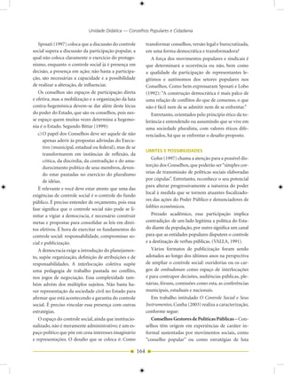 Unidade Didática — Conselhos Populares e Cidadania

   Sposati (1997) coloca que a discussão do controle           transformar conselhos, versão legal e burocratizada,
social supera a discussão da participação popular, a           em uma forma democrática e transformadora?
qual não coloca claramente o exercício do protago-                A força dos movimentos populares e sindicais é
nismo, enquanto o controle social já é presença em             que determinará a ocorrência ou não, bem como
decisão, a presença em ação; não basta a participa-            a qualidade da participação de representantes le-
ção, são necessárias a capacidade e a possibilidade            gítimos e autônomos dos setores populares nos
de realizar a alteração, de influenciar.                       Conselhos. Como bem expressaram Sposati e Lobo
   Os conselhos são espaços de participação direta             (1992): “A construção democrática é mais palco de
e efetiva, mas a mobilização e a organização da luta           uma relação de conflitos do que de consenso, o que
contra-hegemônica devem-se dar além deste lócus                não é fácil nem de se admitir nem de se enfrentar.”
do poder do Estado, que são os conselhos, pois nes-               Entretanto, orientados pelo princípio ético da to-
se espaço quem muitas vezes determina a hegemo-                lerância e entendendo ou assumindo que se vive em
nia é o Estado. Segundo Bittar (1999):                         uma sociedade pluralista, com valores éticos dife-
   c) O papel dos Conselhos deve ser aquele de não             renciados, há que se enfrentar o desafio proposto.
      apenas aderir às propostas advindas do Execu-
      tivo (municipal, estadual ou federal), mas de se
                                                               LIMITES E POSSIBILIDADES
      transformarem em instâncias de reflexão, da
                                                                  Gohn (1997) chama a atenção para a possível dis-
      crítica, da discórdia, da contradição e do ama-
                                                               torção dos Conselhos, que poderão ser “simples cor-
      durecimento político de seus membros, deven-
      do estar pautadas no exercício do pluralismo             reias de transmissão de políticas sociais elaboradas
      de idéias.                                               por cúpulas”. Entretanto, reconhece o seu potencial
                                                               para alterar progressivamente a natureza do poder
   É relevante e você deve estar atento que uma das
                                                               local à medida que se tornem atuantes fiscalizado-
exigências de controle social é o controle do fundo
                                                               res das ações do Poder Público e denunciadores de
público. É preciso entender de orçamento, pois essa
                                                               lobbies econômicos.
fase significa que o controle social não pode se li-
mitar a vigiar a democracia, é necessário construir               Prezado acadêmico, essa participação implica
metas e propostas para consolidar as leis em direi-            contradição: de um lado legitima a política do Esta-
tos efetivos. É hora de exercitar os fundamentos do            do diante da população, por outro significa um canal
controle social: responsabilidade, compromisso so-             para que as entidades populares disputem o controle
cial e publicização.                                           e a destinação de verbas públicas. (VALLA, 1991).
   A democracia exige a introdução do planejamen-                 Vários formatos de publicização foram sendo
to, supõe organização, definição de atribuições e de           adotados ao longo dos últimos anos na perspectiva
responsabilidades. A interlocução coletiva supõe               de ampliar o controle social: ouvidorias ou os car-
uma pedagogia de trabalho pautada no conflito,                 gos de ombudsman como espaço de interlocuções
nos jogos de negociação. Essa complexidade tam-                e para contrapor decisões, audiências públicas, ple-
bém advém dos múltiplos sujeitos. Não basta ha-                nárias, fóruns, comissões como esta, as conferências
ver representação da sociedade civil no Estado para            municipais, estaduais e nacionais.
afirmar que está acontecendo a garantia do controle               Em trabalho intitulado O Controle Social e Seus
social. É preciso vincular essa presença com outras            Instrumentos, Cunha (2003) realiza a caracterização,
estratégias.                                                   conforme segue:
   O espaço do controle social, ainda que institucio-             Conselhos Gestores de Políticas Públicas – Con-
nalizado, não é meramente administrativo; é um es-             selhos têm origem em experiências de caráter in-
paço político que põe em cena interesses imaginário            formal sustentadas por movimentos sociais, como
e representações. O desafio que se coloca é: Como              “conselho popular” ou como estratégias de luta

                                                         164
 