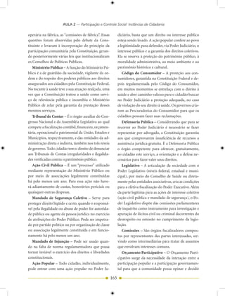 AULA 2 — Participação e Controle Social: Instâncias de Cidadania

operária na fábrica, as “comissões de fábrica”. Essas         diciário, basta que um direito ou interesse público
questões foram absorvidas pelo debate da Cons-                esteja sendo lesado. A ação popular confere ao povo
tituinte e levaram à incorporação do princípio da             a legitimidade para defender, via Poder Judiciário, o
participação comunitária pela Constituição, geran-            interesse público e a garantia dos direitos coletivos.
do posteriormente várias leis que institucionalizam           Ela se reserva à proteção do patrimônio público, à
os Conselhos de Políticas Públicas.                           moralidade administrativa, ao meio ambiente e ao
   Ministério Público – A função do Ministério Pú-            patrimônio histórico e cultural.
blico é a de guardião da sociedade, vigilante da or-             Código do Consumidor – A proteção aos con-
dem e do respeito dos poderes públicos aos direitos           sumidores, garantida na Constituição Federal e de-
assegurados aos cidadãos pela Constituição Federal.           pois regulamentada pelo Código do Consumidor,
No tocante à saúde teve a sua atuação realçada, uma           em muitos momentos se entrelaça com o direito à
vez que a Constituição tratou a saúde como servi-             saúde e abre caminho valioso para o cidadão buscar
ço de relevância pública e incumbiu o Ministério              no Poder Judiciário a proteção adequada, no caso
Público de zelar pela garantia da prestação desses            de violação do seu direito à saúde. Os governos cria-
mesmos serviços.                                              ram as Procuradorias do Consumidor para que os
   Tribunal de Contas – É o órgão auxiliar do Con-            cidadãos possam fazer suas reclamações.
gresso Nacional e da Assembléia Legislativa ao qual              Defensoria Pública – Considerando que para se
compete a fiscalização contábil, financeira, orçamen-         recorrer ao Poder Judiciário é necessário se fazer
tária, operacional e patrimonial da União, Estados e          representar por advogado, a Constituição garantiu
Municípios, respectivamente, e das entidades da ad-           aos que comprovarem insuficiência de recursos a
ministração direta e indireta, também nos três níveis         assistência jurídica gratuita. É a Defensoria Pública
de governo. Todo cidadão tem o direito de denunciar           o órgão competente para oferecer, gratuitamente,
aos Tribunais de Contas irregularidades e ilegalida-          ao cidadão este serviço, a orientação e a defesa ne-
des verificadas contra o patrimônio público.                  cessárias para fazer valer seus direitos.
   Ação Civil Pública – É um “processo” utilizado                Legislativo – A articulação da sociedade com o
mediante representação do Ministério Público ou               Poder Legislativo (níveis federal, estadual e muni-
por meio de associações legalmente constituídas               cipal), por meio do Conselho de Saúde ou direta-
há pelo menos um ano. Para essa ação não have-                mente pelas entidades associativas, cria as condições
rá adiantamento de custas, honorários periciais ou            para a efetiva fiscalização do Poder Executivo. Além
quaisquer outras despesas.                                    da parte legítima para as ações de interesse coletivo
   Mandado de Segurança Coletivo – Serve para                 (ação civil pública e mandado de segurança), o Po-
proteger direito líqüido e certo, quando o responsá-          der Legislativo dispõe das comissões parlamentares
vel pela ilegalidade ou abuso de poder for autorida-          de inquérito como instrumento para investigação e
de pública ou agente de pessoa jurídica no exercício          apuração de ilícitos civil ou criminal decorrentes do
de atribuições do Poder Público. Pode ser impetra-            desrespeito ou omissão no cumprimento da legis-
do por partido político ou por organização de classe          lação.
ou associação legalmente constituída e em funcio-                Comissões – São órgãos fiscalizadores compos-
namento há pelo menos um ano.                                 tos por representantes das partes interessadas, ser-
   Mandado de Injunção – Pode ser usado quan-                 vindo como intermediárias para tratar de assuntos
do na falta de norma regulamentadora que possa                que envolvam interesses comuns.
tornar inviável o exercício dos direitos e liberdades            Orçamento Participativo – O Orçamento Parti-
constitucionais.                                              cipativo surge da necessidade da interação entre a
   Ação Popular – Todo cidadão, individualmente,              participação popular e a participação governamen-
pode entrar com uma ação popular no Poder Ju-                 tal para que a comunidade possa opinar e decidir

                                                        165
 