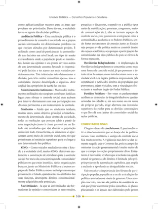 Unidade Didática — Conselhos Populares e Cidadania

como aplicar/canalizar recursos para as áreas que            pesquisas e discussões, trazendo-os a público (por
precisam ser priorizadas. Dessa forma, a sociedade           meio de mobilizações, passeatas, congressos, meios
torna-se agente das decisões públicas.                       de comunicação etc.), elas se tornam espaços de
   Audiência Pública – Uma audiência pública é o             controle social, pois promovem a integração entre a
procedimento de consulta à sociedade ou a grupos             comunidade, a academia e os Poderes Públicos, sen-
sociais interessados em determinado problema ou              do fortes mecanismos de pressão junto ao Estado,
que estejam afetados por determinado projeto. É              seja porque a vida política muito se constrói dentro
utilizado como canal de participação da comunida-            do espaço acadêmico, seja porque a participação das
de nas decisões em nível local; um tipo de sessão            universidades na vida pública do país se efetiva de
extraordinária onde a população pode se manifes-             forma marcante.
tar, dando sua opinião e seu ponto de vista acerca              Ouvidorias Independentes – A implantação de
de um determinado assunto, levando o responsá-               Ouvidorias Independentes se concretiza como mais
vel pela decisão a ter acesso aos mais variados po-          uma forma de controle social, já que possuem o in-
sicionamentos. Tais inferências não determinam a             tuito de se firmarem como interlocutores entre a so-
decisão, pois têm caráter consultivo apenas, mas a           ciedade civil e os órgãos públicos responsáveis pela
autoridade, mesmo desobrigada a segui-las, deve              constatação e defesa dos direitos da população que,
analisá-las a propósito de aceitá-las ou não.                porventura, sejam violados, sem a vinculação efeti-
   Monitoramento Autônomo – Muitos dos instru-               va junto a nenhum órgão do Poder Público.
mentos utilizados não surgiram com bases jurídicas              Partidos Políticos – Por vezes os parlamentares
legais para efetuar o controle social, mas acabam            acolhem as denúncias de irregularidades ou queixas
por intervir diretamente com sua participação nos            oriundas do cidadão e, em seu nome ou em nome
ditames pertinentes a um instrumento de controle.            do próprio partido, exige abertura nas instâncias
   Sindicatos – Ainda que os sindicatos tenham,              superiores do poder para as devidas constatações,
muitas vezes, como objetivo principal o beneficia-           o que lhes dá um caráter de controlador social das
mento de determinada classe dentro da sociedade,             ações públicas.
todas as resoluções que possam advir a partir de
uma negociação junto à classe patronal ou ao Es-             COMENTÁRIOS FINAIS
tado são resultados que vão abarcar a população                 Chegou a hora de concluirmos. É preciso discu-
como um todo. Dessa forma, os sindicatos se apre-            tir o direcionamento que se deseja dar às políticas
sentam como meio de controle social, uma vez que             sociais. Caso contrário, o campo do controle social
pressionam as instâncias superiores para se chegar a         fica muito restrito. A vigilância não deve se dar so-
um determinado fim público.                                  mente naquilo que o Governo faz, pois o campo das
   ONGs – Como veículos mediadores entre o Esta-             omissões da ação governamental é muito maior do
do e a sociedade civil, muitas ONGs objetivam exa-           que o campo das ações propriamente ditas. Entre-
tamente a construção de atividades para o controle           tanto, é necessário ter claro que a inclusão na agenda
social. Por meio da conscientização da comunidade/           estatal de garantias de direitos é limitada pelo pró-
público em que estão inseridas, várias organizações          prio processo de acumulação capitalista, que amplia
buscam, junto ao Ministério Público e a outros es-           a exclusão e aprofunda as desigualdades sociais.
paços do Poder Público, mover ações/processos que               Vale ressaltar a importância dos fóruns de parti-
pressionem o Estado, quando este, nos atributos das          cipação popular, específicos e ou de articulação das
suas funções, desrespeita direitos constitucional-           políticas em todos os níveis de governo. Um exem-
mente adquiridos pela população.                             plo concreto, no caso da política da assistência so-
   Universidades – Já que as universidades são for-          cial que prevê o controle pelos conselhos, os planos
madoras de opinião e concretizam os seus estudos,            plurianuais e os anuais são elaborados pelo gestor,

                                                       166
 