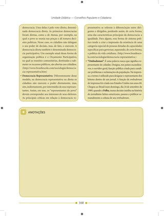 Unidade Didática — Conselhos Populares e Cidadania


 democracia. Uma delas é pelo voto direto, denomi-              presentativa se referem à diferenciação entre diri-
 nada democracia direta. As primeiras democracias               gentes e dirigidos, perdendo assim, de certa forma,
 foram diretas, como a de Atenas, por exemplo, na               uma das características principais da democracia: a
 qual o povo se reunia nas praças e ali tomava deci-            igualdade. Para alguns, essa forma de sistema polí-
 sões políticas. Nesse caso, os cidadãos não delegam            tico tende a criar a impressão da existência de uma
 o seu poder de decisão, mas, de fato, o exercem. A             categoria especial de pessoas dotadas de capacidades
 democracia direta também é denominada democra-                 especificas para governar, separando, de certa forma,
 cia participativa. Um exemplo atual dessa forma de             a política da vida cotidiana. (http://www.brasilesco-
 organização política é o Orçamento Participativo,              la.com/sociologia/democracia-representativa.)
 na qual as reuniões comunitárias, destinadas a sub-           • “Ombudsman”: É uma palavra sueca que significa re-
 meter os recursos públicos, são abertas aos cidadãos.           presentante do cidadão. Designa, nos países escandina-
 (http://www.brasilescola.com/sociologia/democra-                vos, o ouvidor-geral, função pública criada para canali-
 cia-representativa.htm)                                         zar problemas e reclamações da população. Na impren-
• Democracia Representativa: Diferentemente desse                sa, o termo é utilizado para designar o representante dos
  modelo, na democracia representativa ou direta os              leitores dentro de um jornal. A função de ombudsman
  cidadãos não exercem o poder diretamente, mas,                 de imprensa foi criada nos Estados Unidos nos anos 60.
  sim, indiretamente, por intermédio de seus represen-           Chegou ao Brasil num domingo, dia 24 de setembro de
  tantes. Assim, em tese, os “representantes do povo”            1989, quando a Folha, numa decisão inédita na história
  devem corresponder aos interesses de seus eleitores.           do jornalismo latino-americano, passou a publicar se-
  As principais críticas em relação à democracia re-             manalmente a coluna de seu ombudsman.




 *     ANOTAÇÕES




                                                         168
 