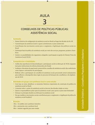AULA 3 — Conselhos de Políticas Públicas: Assistência Social


                                            AULA

                      ____________________       3
            CONSELhOS DE POLíTICAS PúBLICAS:
                  ASSISTêNCIA SOCIAL

Conteúdo
• Síntese histórica da configuração da assistência social no Brasil ao longo das décadas de 60 a 90
• Caracterização da assistência social e a quem se destinavam as ações assistenciais
• Contribuição dos movimentos sociais para o surgimento e legitimação das políticas sociais no
  Brasil




                                                                                                             Unidade Didática – Conselhos Populares e Cidadania
• Destinação hoje da política de assistência social, por meio dos serviços, programas, projetos e bene-
  fícios
• Limites e as possibilidades dos organismos colegiados e participação na gestão do Sistema Único da
  Assistência Social (SUAS)

Competências e habilidades
• Análise das experiências de descentralização e participação social na efetivação do SUAS, enquanto
  inovações institucionais da reforma democrática do Estado
• Avaliação e discutição do papel atual e potencial dos conselhos de assistência social e das conferências
  como espaços e mecanismos de participação
• Reflexão sobre a participação em conselhos de assistência social, procurando extrair ensinamentos
  para melhorar o desempenho desse órgão no processo de formação dos conselheiros e da implanta-
  ção do SUAS


Atividade em grupo com professor local e auto-estudo
• Com base no texto, identificar os momentos históricos importantes da construção da política da
  assistência social no Brasil.
• Comentar sobre o caráter da assistência social no decorrer das décadas citadas no texto.
• Quem se responsabilizava pelas ações de assistência social e para quem as ações eram destinadas?
• Destacar os principais desafios na efetivação da assistência social
• Em que medida os movimentos sociais contribuíram para o surgimento e a legalização da política da
  assistência social brasileira?

Duração
2h/a – via satélite com o professor interativo
2h/a – presenciais com o professor local
6h/a – mínimo sugerido para auto-estudo




                                                        169
 