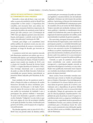 Unidade Didática — Conselhos Populares e Cidadania

SÍNTESE DE FATOS HISTÓRICOS: CONHECER E                        caracterizado por concentração de poder nas instân-
SE COMPROMETER COM O PRESENTE                                  cias legislativa e executiva federal, com um Judiciário
   Iniciando a nossa aula de hoje, o que você sabe             fragilizado e limitação nas intervenções dos partidos
sobre os passos da assistência social no Brasil? Para          políticos. A governança se dava por atos institucionais
compreender os fatos atuais e a importância dos                e decretos, sem possibilidade de contestação por parte
conselhos, será necessário fazer uma síntese reu-              da sociedade civil ou até mesmo do Poder Judiciário.
nindo alguns momentos históricos importantes da                Tempos marcados por profundas mudanças econô-
construção da política da assistência social. Pode-se          micas, políticas e repressões às manifestações da so-
pensar que tudo começou com a Constituição de                  ciedade civil, fechamento dos canais de expressão, de
1988. Claro que algumas questões como descentra-               negociação de interesses populares em conflito, canais
lização, participação e controle social são fatos re-          esses instituídos no período do governo populista.
centes, marcados pela Constituição de 1988.                       Por outro lado, emergiam fortemente no país di-
   Contudo, para chegar a ser consolidada como                 ferentes formas de organizações, como instâncias de
política pública de assistência social, essa área teve         participação popular, e a sociedade demandava por
uma longa caminhada de avanços e retrocessos im-               iniciativas descentralizadas, além da garantia do di-
portantes, ao longo de décadas, que merecem ser                reito ao voto universal e secreto. Os trabalhadores,
revisitados.                                                   mulheres e os pobres, impulsionados pelas pressões,
   A assistência social tem uma trajetória marcada             greves dos movimentos estudantis, pressões dos sin-
pela filantropia, assistência aos pobres, que era co-          dicatos e pelo voto, puderam ter os seus interesses e
mandada pelas igrejas e por instituições filantrópi-           demandas inseridos na pauta das políticas públicas.
cas, sem intervenção do Estado. O Estado brasileiro               Contudo, as ações da assistência social conti-
aparece nesse cenário nos meados de 30-45, com                 nuam centralizadas com caráter assistencialista
a criação do Conselho Nacional de Serviço Social               emergencial e a participação popular centrada na
(CNSS) e a Legião Brasileira de Assistência (LBA).             expectativa do progresso econômico, ou seja, traba-
Essa estratégia relacionada com a concentração                 lhador mais qualificado, motivando maior impacto
do poder na esfera do Poder Executivo Federal era              nos resultados da produção industrial e, por conse-
comandada por pessoas ilustres, especialmente as               guinte, da riqueza nacional.
primeiras damas indicadas pelo Presidente da Re-                  Nesse cenário, foram instituídas emendas cons-
pública.                                                       titucionais que criaram os fundos de participação
   Essas entidades da área da assistência social ti-           para os Estados e Municípios. Essa estratégia garan-
nham a função de avaliar as solicitações de auxílio            tiu a transferência de recursos federais para as de-
financeiros derivadas de outros ministérios, prio-             mais esferas de governo, apesar de se manter a cen-
ritariamente o da Educação e o da Saúde. O pro-                tralização com a dependência do governo federal
cesso de repasse de recursos se dava sem critérios,            em ditar os critérios de como os recursos deveriam
sem análise da necessidade da realidade e sem a                ser aplicados. Tempos de agravamento das condi-
participação dos gestores estaduais e municipais.              ções de vida da população, empobrecimento e fra-
As ações eram destinadas a garantir a sobrevivên-              gilidade das ações de proteção social. O amparo so-
cia dos chamados “indigentes”, ou seja, todos os que           cial diferenciado entre as categorias: trabalhadores e
não eram capazes de viver do seu próprio trabalho              pobres, ou seja, a seguridade social era garantida aos
ou do apoio da família. Ou ainda, considerados pelo            trabalhadores formais, com carteiras assinadas, que
governo de Getúlio, como incapazes de se organiza-             contribuíam para a Previdência Social. Por outro
rem politicamente.                                             lado, as ações assistenciais eram destinadas àqueles
   Nas décadas seguintes, entre os anos de 64 e 85, o          que não tinham acesso ao trabalho e dependiam da
Brasil viveu um período árduo de ditadura militar,             rede de filantropia.

                                                         170
 
