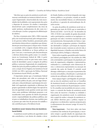 AULA 3 — Conselhos de Políticas Públicas: Assistência Social

   Vale dizer que as ações da assistência social conti-         do Estado. Realiza-se de forma integrada com orga-
nuavam centralizadas na instância federal com exe-              nismos públicos e ou privados, visando ao atendi-
cução fragmentada e desarticulada das reais neces-              mento das necessidades básicas, ao enfrentamento
sidades das localidades, com superposição das ações             da pobreza e à garantia da universalização dos di-
e dispersão de recursos. Os estados e municípios                reitos sociais.
desenvolviam ações complementares das áreas de                      As ações da política de assistência social são or-
saúde (próteses, medicamentos de alto custo etc.)               ganizadas por meio do SUAS, que se materializa à
e da educação (creches e programa de alfabetização              diretriz da LOAS – Lei 8.742, de 7 de dezembro de
de adultos).                                                    1993. O SUAS é um modelo de gestão descentrali-
   Por fim, a transição entre 1985 e 1990 é marcada             zado e participativo, constitui-se na regulação e or-
pela crise social internacional, pelo enfraquecimen-            ganização em todo o território nacional das ações
to do governo militar brasileiro, pressionado pelos             socioassistenciais, hierarquizadas em básica e espe-
movimentos democráticos e populares que deman-                  cial. Os serviços, programas, projetos e benefícios
davam por novas bases para a relação entre o Estado             são destinados à redução e prevenção do impacto
e a sociedade civil, e exigiam eleições diretas para            das vicissitudes sociais e naturais ao ciclo de vida, à
governadores, dividindo-se as forças políticas no               dignidade humana e à família com núcleo básico de
país. Com isso, o movimento pela descentralização               sustentação afetiva, biológica e relacional.
e abertura democrática ganha corpo e se consubs-                    Entre todos os ganhos, garantidos pela Constitui-
tancia na Constituição Federal de 1988. A partir                ção Federal, promulgada em 5 de outubro de 1988,
daí, a assistência social no país toma outro rumo,              está contemplada a participação da população, por
muda de identidade e passa à categoria de política              meio de organizações colegiadas e representativas,
pública; o processo fragmentado de complementa-                 realizando-se a combinação entre democracia di-
ridade das ações de políticas públicas foi suplantado           reta e a democracia representativa na execução do
com a criação da Lei Orgânica da Assistência Social             controle das ações do Estado. O controle social
(LOAS) em 1993 e aprovação da Política Nacional                 abrange a elaboração e a execução orçamentária dos
da Assistência Social (PNAS), em 2004.                          recursos arrecadados, a fiscalização e a prestação de
   É importante atentar que a Constituição Federal              contas da sua utilização, sob todos os aspectos.
abriu um precedente sem volta na construção de                      Esses espaços legais e privilegiados de participa-
nova cultura política do país, com um lugar demar-              ção na área da assistência social são os Conselhos
cado para a descentralização e participação da socie-           de Assistência Social e as Conferências, embora não
dade civil organizada, respeitando as diferenças dos            sejam as únicas instâncias de participação e contro-
grupos e garantindo os direitos legais. Em especial na          le. Os conselhos são incumbidos de exercer a orien-
área da seguridade social, questões sociais que eram            tação e o controle dos fundos de assistência social,
vistas como problemas individuais passaram a ser                bem como de inscrever e fiscalizar as entidades e
reconhecidas como questões de direito de proteção               organizações da assistência social. As conferências
social e responsabilidade das políticas públicas, não           têm o papel de avaliar a situação da assistência so-
só para os trabalhadores formais, mas também para               cial, definir diretrizes para a política, mapear os
as pessoas que estão fora do processo de trabalho e             progressos e os obstáculos e apontar propostas para
não contribuem para a Previdência Social.                       o enfrentamento dos entraves (artigo 18, inciso VI,
                                                                da LOAS).
Assistência social: Sistema Único de Assistência                    Nota importante: – Você deve saber: não basta
Social (SUAS)                                                   a existência das instâncias de participação, é neces-
  A assistência social é política de seguridade social          sário romper o grande desafio da capacitação dos
não contributiva, é um direito do cidadão e dever               membros dos conselhos, em especial dos represen-

                                                          171
 