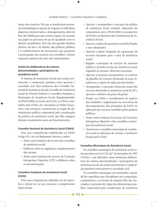 Unidade Didática — Conselhos Populares e Cidadania

tantes dos usuários. Há que se produzirem proces-                • Aprovar e acompanhar a execução da política
sos metodológicos capazes de resgatar os indivíduos                de assistência social estadual, elaborada em
dispersos, desmotivados e desorganizados, além de                  consonância com a PNAS/2004 na perspectiva
lhes dar habilitação para serem capazes de assumir                 do SUAS e as diretrizes das Conferências de As-
seu papel no processo em pé de igualdade com os                    sistência Social.
demais conselheiros. Pois um dos grandes desafios                • Aprovar o plano de assistência social do Estado
efetivos, de fato e de direito, das políticas públicas             e suas adequações.
é o estabelecimento de mecanismos que garantam                   • Aprovar o plano integrado de capacitação de
a participação dos usuários nos conselhos e fóruns                 recursos humanos para a área da assistência
enquanto sujeitos não mais sub-representados.                      social.
                                                                 • Regular a prestação de serviços de natureza
Instâncias deliberativas do sistema                                pública e privada na área da assistência social,
descentralizado e participativo da                                 seguindo as normas e diretrizes nacionais.
assistência social                                               • Aprovar a proposta orçamentária, os critérios
   O Sistema da Assistência Social tem caráter per-                da planilha de recursos destinados às ações fi-
manente e composição paritária entre governo e                     nalísticas e o plano de aplicação dos fundos.
sociedade civil. Suas instâncias são: Conselho Na-               • Acompanhar a execução financeira anual dos
cional de Assistência Social, Conselho de Assistência              recursos destinados à assistência social do DF e
Social do Distrito Federal e Conselhos Estaduais e                 aprovar o relatório do pacto de gestão.
Municipais de Assistência Social. Regulamentados                 • Propor ao CNAS o cancelamento de registro
na PNAS/2004, na forma do SUAS, os CNAS, insti-                    das entidades e organizações na ocorrência de
tuídos pela LOAS, são vinculados ao Poder Execu-                   descumprimento dos princípios da LOAS na
tivo e sua estrutura é pertencente ao órgão da ad-                 aplicação dos recursos recebidos pelos poderes
ministração pública, responsável pela coordenação                  públicos.
da política da assistência social, que lhes assegura             • Atuar como instância de recurso da Comissão
dotação orçamentária para seu funcionamento.                       Intergestora Bipartite e dos conselhos munici-
                                                                   pais da assistência social.
Conselho Nacional de Assistência Social (CNAS)                   • Assessorar os conselhos municipais de assistên-
  Tem suas competências estabelecidas na LOAS,                     cia social na aplicação de normas e resoluções
Artigo 18, e no seu Regimento Interno, a saber:                    fixadas pelo CNAS.
  • Atuar como instância de recurso dos conselhos
     de assistência social.                                    Conselhos Municipais de Assistência Social
  • Deliberar sobre as regulações complementares                  Os conselhos municipais de assistência social es-
     das normas.                                               tão previstos na Lei 8.742, de 7 de dezembro de 1993
  • Atuar como instância de recurso da Comissão                (LOAS), e são definidos como instâncias delibera-
     Intergestora Tripartite (CIT) e deliberar sobre           tivas do sistema descentralizado e participativo de
     as suas pactuações.                                       assistência social, de caráter permanente e composi-
                                                               ção paritária entre governo e sociedade civil.
Conselhos Estaduais de Assistência Social                         Os conselhos municipais são instituídos a partir
(CEAS)                                                         de leis específicas que disciplinam sua composição,
   Têm suas competências definidas em lei especí-              competências e as formas de atuação. Eles são vin-
fica e deverá ter no seu exercício o cumprimento               culados à estrutura do órgão da administração pu-
desta norma:                                                   blica responsável pela coordenação da assistência

                                                         172
 
