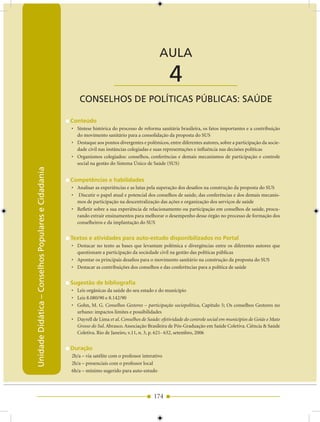 Unidade Didática — Conselhos Populares e Cidadania


                                                                                                 AULA

                                                                          ____________________        4
                                                         CONSELhOS DE POLíTICAS PúBLICAS: SAúDE

                                                     Conteúdo
                                                     • Síntese histórica do processo de reforma sanitária brasileira, os fatos importantes e a contribuição
                                                       do movimento sanitário para a consolidação da proposta do SUS
                                                     • Destaque aos pontos divergentes e polêmicos, entre diferentes autores, sobre a participação da socie-
                                                       dade civil nas instâncias colegiadas e suas representações e influência nas decisões políticas
                                                     • Organismos colegiados: conselhos, conferências e demais mecanismos de participação e controle
                                                       social na gestão do Sistema Único de Saúde (SUS)
Unidade Didática – Conselhos Populares e Cidadania




                                                     Competências e habilidades
                                                     • Analisar as experiências e as lutas pela superação dos desafios na construção da proposta do SUS
                                                     • Discutir o papel atual e potencial dos conselhos de saúde, das conferências e dos demais mecanis-
                                                       mos de participação na descentralização das ações e organização dos serviços de saúde
                                                     • Refletir sobre a sua experiência de relacionamento ou participação em conselhos de saúde, procu-
                                                       rando extrair ensinamentos para melhorar o desempenho desse órgão no processo de formação dos
                                                       conselheiros e da implantação do SUS


                                                     Textos e atividades para auto-estudo disponibilizados no Portal
                                                     • Destacar no texto as bases que levantam polêmica e divergências entre os diferentes autores que
                                                       questionam a participação da sociedade civil na gestão das políticas públicas
                                                     • Apontar os principais desafios para o movimento sanitário na construção da proposta do SUS
                                                     • Destacar as contribuições dos conselhos e das conferências para a política de saúde


                                                     Sugestão de bibliografia
                                                     • Leis orgânicas da saúde do seu estado e do município
                                                     • Leis 8.080/90 e 8.142/90
                                                     • Gohn, M. G. Conselhos Gestores – participação sociopolítica, Capítulo 5; Os conselhos Gestores no
                                                       urbano: impactos limites e possibilidades
                                                     • Dayrell de Lima et al. Conselhos de Saúde: efetividade do controle social em municípios de Goiás e Mato
                                                       Grosso do Sul. Abrasco. Associação Brasileira de Pós-Graduação em Saúde Coletiva. Ciência & Saúde
                                                       Coletiva. Rio de Janeiro, v.11, n. 3, p. 621- 632, setembro, 2006


                                                     Duração
                                                     2h/a – via satélite com o professor interativo
                                                     2h/a – presenciais com o professor local
                                                     6h/a – mínimo sugerido para auto-estudo




                                                                                              174
 