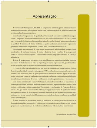 Apresentação
                      ____________________

  A Universidade Anhanguera/UNIDERP, ao longo de sua existência, prima pela excelência no
desenvolvimento de seu sólido projeto institucional, concebido a partir de princípios modernos,
arrojados, pluralistas, democráticos.
  Consolidada sobre patamares de qualidade, a Universidade conquistou credibilidade de par-
ceiros e congêneres no País e no exterior. Em 2007, sua entidade mantenedora (CESUP) passou
para o comando do Grupo Anhanguera Educacional, reconhecido pelo seu compromisso com
a qualidade do ensino, pela forma moderna de gestão acadêmico-administrativa e pelos seus
propósitos responsáveis em promover, cada vez mais, a inclusão e ascensão social.
   Reconhecida por sua ousadia de estar sempre na vanguarda, a Universidade impôs a si mais
um desafio: o de implantar o sistema de ensino a distância. Com o propósito de levar oportuni-
dades de acesso ao ensino superior a comunidades distantes, implantou o Centro de Educação
a Distância.
  Trata-se de uma proposta inovadora e bem-sucedida, que em pouco tempo saiu das fronteiras
do Estado do Mato Grosso do Sul e se expandiu para outras regiões do País, possibilitando o
acesso ao ensino superior de uma enorme demanda populacional excluída.
  O Centro de Educação a Distância, atua por meio de duas unidades operacionais, a Uniderp
Interativa e a Faculdade Interativa Anhanguera(FIAN), em função dos modelos alternativos ofe-
recidos e seus respectivos pólos de apoio presencial, localizados em diversas regiões do País e ex-
terior, oferecendo cursos de graduação, pós-graduação e educação continuada e possibilitando,
dessa forma, o atendimento de jovens e adultos com metodologias dinâmicas e inovadoras.
  Com muita determinação, o Grupo Anhanguera tem dado continuidade ao crescimento da
Instituição e realizado inúmeras benfeitorias na sua estrutura organizacional e acadêmica, com
reflexos positivos nas práticas pedagógicas. Um exemplo é a implantação do Programa do Livro-
Texto – PLT, que atende às necessidades didático-pedagógicas dos cursos de graduação, viabiliza
a compra pelos alunos de livros a preços bem mais acessíveis do que os praticados no mercado e
estimula-os a formar sua própria biblioteca, promovendo, dessa forma, a melhoria na qualidade
de sua aprendizagem.
  É nesse ambiente de efervescente produção intelectual, de construção artístico-cultural, de
formação de cidadãos competentes e críticos, que você, acadêmico(a), realizará os seus estudos,
preparando-se para o exercício da profissão escolhida e uma vida mais plena em sociedade.




                                                                   Prof. Guilherme Marback Neto
 