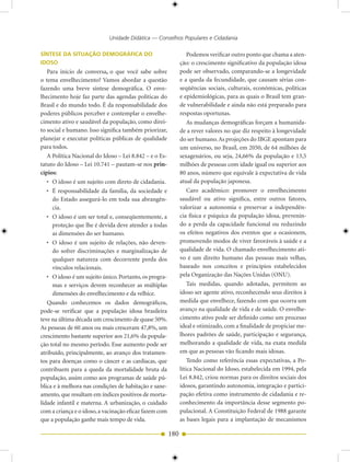 Unidade Didática — Conselhos Populares e Cidadania

SÍNTESE DA SITUAÇÃO DEMOGRÁFICA DO                                Podemos verificar outro ponto que chama a aten-
IDOSO                                                         ção: o crescimento significativo da população idosa
   Para início de conversa, o que você sabe sobre             pode ser observado, comparando-se a longevidade
o tema envelhecimento? Vamos abordar a questão                e a queda da fecundidade, que causam sérias con-
fazendo uma breve síntese demográfica. O enve-                seqüências sociais, culturais, econômicas, políticas
lhecimento hoje faz parte das agendas políticas do            e epidemiológicas, para as quais o Brasil tem gran-
Brasil e do mundo todo. É da responsabilidade dos             de vulnerabilidade e ainda não está preparado para
poderes públicos perceber e contemplar o envelhe-             respostas oportunas.
cimento ativo e saudável da população, como direi-                As mudanças demográficas forçam a humanida-
to social e humano. Isso significa também priorizar,          de a rever valores no que diz respeito à longevidade
planejar e executar políticas públicas de qualidade           do ser humano. As projeções do IBGE apontam para
para todos.                                                   um universo, no Brasil, em 2050, de 64 milhões de
   A Política Nacional do Idoso – Lei 8.842 – e o Es-         sexagenários, ou seja, 24,66% da população e 13,5
tatuto do Idoso – Lei 10.741 – pautam-se nos prin-            milhões de pessoas com idade igual ou superior aos
cípios:                                                       80 anos, número que equivale à expectativa de vida
   • O idoso é um sujeito com direto de cidadania.            atual da população japonesa.
   • É responsabilidade da família, da sociedade e                Caro acadêmico: promover o envelhecimento
     do Estado assegurá-lo em toda sua abrangên-              saudável ou ativo significa, entre outros fatores,
     cia.                                                     valorizar a autonomia e preservar a independên-
   • O idoso é um ser total e, conseqüentemente, a            cia física e psíquica da população idosa, prevenin-
     proteção que lhe é devida deve atender a todas           do a perda da capacidade funcional ou reduzindo
     as dimensões do ser humano.                              os efeitos negativos dos eventos que a ocasionem,
   • O idoso é um sujeito de relações, não deven-             promovendo modos de viver favoráveis à saúde e a
     do sofrer discriminações e marginalização de             qualidade de vida. O chamado envelhecimento ati-
     qualquer natureza com decorrente perda dos               vo é um direito humano das pessoas mais velhas,
     vínculos relacionais.                                    baseado nos conceitos e princípios estabelecidos
   • O idoso é um sujeito único. Portanto, os progra-         pela Organização das Nações Unidas (ONU).
     mas e serviços devem reconhecer as múltiplas                 Tais medidas, quando adotadas, permitem ao
     dimensões do envelhecimento e da velhice.                idoso ser agente ativo, reconhecendo seus direitos à
   Quando conhecemos os dados demográficos,                   medida que envelhece, fazendo com que ocorra um
pode-se verificar que a população idosa brasileira            avanço na qualidade de vida e de saúde. O envelhe-
teve na última década um crescimento de quase 50%.            cimento ativo pode ser definido como um processo
As pessoas de 60 anos ou mais cresceram 47,8%, um             ideal e otimizado, com a finalidade de propiciar me-
crescimento bastante superior aos 21,6% da popula-            lhores padrões de saúde, participação e segurança,
ção total no mesmo período. Esse aumento pode ser             melhorando a qualidade de vida, na exata medida
atribuído, principalmente, ao avanço dos tratamen-            em que as pessoas vão ficando mais idosas.
tos para doenças como o câncer e as cardíacas, que                Tendo como referência essas expectativas, a Po-
contribuem para a queda da mortalidade bruta da               lítica Nacional do Idoso, estabelecida em 1994, pela
população, assim como aos programas de saúde pú-              Lei 8.842, criou normas para os direitos sociais dos
blica e à melhora nas condições de habitação e sane-          idosos, garantindo autonomia, integração e partici-
amento, que resultam em índices positivos de morta-           pação efetiva como instrumento de cidadania e re-
lidade infantil e materna. A urbanização, o cuidado           conhecimento da importância desse segmento po-
com a criança e o idoso, a vacinação eficaz fazem com         pulacional. A Constituição Federal de 1988 garante
que a população ganhe mais tempo de vida.                     as bases legais para a implantação de mecanismos

                                                        180
 