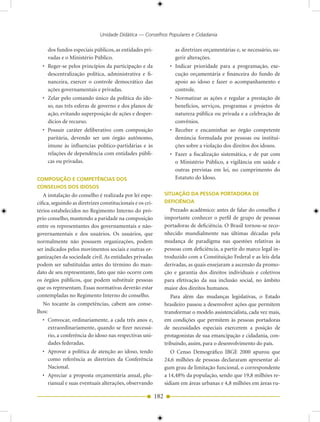 Unidade Didática — Conselhos Populares e Cidadania

     dos fundos especiais públicos, as entidades pri-                as diretrizes orçamentárias e, se necessário, su-
     vadas e o Ministério Público.                                   gerir alterações.
  • Reger-se pelos princípios da participação e da                 • Indicar prioridade para a programação, exe-
    descentralização política, administrativa e fi-                  cução orçamentária e financeira do fundo de
    nanceira, exercer o controle democrático das                     apoio ao idoso e fazer o acompanhamento e
    ações governamentais e privadas.                                 controle.
  • Zelar pelo comando único da política do ido-                   • Normatizar as ações e regular a prestação de
    so, nas três esferas de governo e dos planos de                  benefícios, serviços, programas e projetos de
    ação, evitando superposição de ações e desper-                   natureza pública ou privada e a celebração de
    dícios de recurso.                                               convênios.
  • Possuir caráter deliberativo com composição                    • Receber e encaminhar ao órgão competente
    paritária, devendo ser um órgão autônomo,                        denúncia formulada por pessoas ou institui-
    imune às influencias político-partidárias e às                   ções sobre a violação dos direitos dos idosos.
    relações de dependência com entidades públi-                   • Fazer a fiscalização sistemática, e de par com
    cas ou privadas.                                                 o Ministério Público, a vigilância em saúde e
                                                                     outras previstas em lei, no cumprimento do
COMPOSIÇÃO E COMPETÊNCIAS DOS                                        Estatuto do Idoso.
CONSELHOS DOS IDOSOS
   A instalação do conselho é realizada por lei espe-            SITUAÇÃO DA PESSOA PORTADORA DE
cífica, seguindo as diretrizes constitucionais e os cri-         DEFICIÊNCIA
térios estabelecidos no Regimento Interno do pró-                   Prezado acadêmico: antes de falar do conselho é
prio conselho, mantendo a paridade na composição                 importante conhecer o perfil de grupo de pessoas
entre os representantes dos governamentais e não-                portadoras de deficiência. O Brasil tornou-se reco-
governamentais e dos usuários. Os usuários, que                  nhecido mundialmente nas últimas décadas pela
normalmente não possuem organizações, podem                      mudança de paradigma nas questões relativas às
ser indicados pelos movimentos sociais e outras or-              pessoas com deficiência, a partir do marco legal in-
ganizações da sociedade civil. As entidades privadas             troduzido com a Constituição Federal e as leis dela
podem ser substituídas antes do término do man-                  derivadas, as quais ensejaram a ascensão da promo-
dato de seu representante, fato que não ocorre com               ção e garantia dos direitos individuais e coletivos
os órgãos públicos, que podem substituir pessoas                 para efetivação da sua inclusão social, no âmbito
que os representam. Essas normativas deverão estar               maior dos direitos humanos.
contempladas no Regimento Interno do conselho.                      Para além das mudanças legislativas, o Estado
   No tocante às competências, cabem aos conse-                  brasileiro passou a desenvolver ações que permitem
lhos:                                                            transformar o modelo assistencialista, cada vez mais,
   • Convocar, ordinariamente, a cada três anos e,               em condições que permitem às pessoas portadoras
      extraordinariamente, quando se fizer necessá-              de necessidades especiais exercerem a posição de
      rio, a conferência do idoso nas respectivas uni-           protagonistas de sua emancipação e cidadania, con-
      dades federadas.                                           tribuindo, assim, para o desenvolvimento do país.
   • Aprovar a política de atenção ao idoso, tendo                  O Censo Demográfico IBGE 2000 apurou que
      como referência as diretrizes da Conferência               24,6 milhões de pessoas declararam apresentar al-
      Nacional.                                                  gum grau de limitação funcional, o correspondente
   • Apreciar a proposta orçamentária anual, plu-                a 14,48% da população, sendo que 19,8 milhões re-
      rianual e suas eventuais alterações, observando            sidiam em áreas urbanas e 4,8 milhões em áreas ru-

                                                           182
 