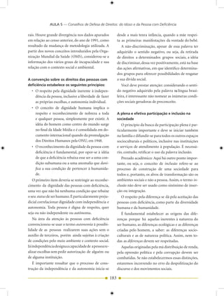 AULA 5 — Conselhos de Defesa de Direitos: do Idoso e da Pessoa com Deficiência

rais. Houve grande divergência nos dados apurados             desde a mais tenra infância, quando a mãe respei-
em relação ao censo anterior, do ano de 1991, como            ta as primeiras manifestações da vontade do bebê.
resultado da mudança de metodologia utilizada. A                 A não-discriminação, apesar de essa palavra ter
partir dos novos conceitos introduzidos pela Orga-            adquirido o sentido negativo, ou seja, da retirada
nização Mundial da Saúde (OMS), considerou-se a               de direitos a determinados grupos sociais, a idéia
informação dos vários graus de incapacidade e sua             de discriminar, dessa vez positivamente, está na base
relação com o contexto social e ambiental.                    das ações afirmativas, em que identifico determina-
                                                              dos grupos para oferecer possibilidades de resgatar
A convenção sobre os direitos das pessoas com                 a sua dívida social.
deficiência estabelece os seguintes princípios:                  Você deve prestar atenção: considerando o senti-
  • O respeito pela dignidade inerente à indepen-             do negativo adquirido pela palavra na língua brasi-
    dência da pessoa, inclusive a liberdade de fazer          leira, é interessante não nomear as inúmeras condi-
    as próprias escolhas, e autonomia individual.             ções sociais geradoras de preconceito.
  • O conceito de dignidade humana implica o
    respeito e reconhecimento de nobreza a toda               A plena e efetiva participação e inclusão na
    e qualquer pessoa, simplesmente por existir. A            sociedade
    idéia do homem como centro do mundo surge                    O princípio da busca da participação plena é par-
    no final da Idade Média e é consolidada em do-            ticularmente importante e deve se iniciar também
    cumento internacional quando da promulgação               na família e difundir-se para todos os outros espaços
    dos Direitos Humanos pela ONU, em 1948.                   socioculturais e políticos, inclusive nas instituições
  • O reconhecimento da dignidade da pessoa com               e serviços de atendimento à população. É necessá-
    deficiência é fundamental, por opor-se à idéia            rio, contudo, retificar o uso da palavra inclusão.
    de que a deficiência rebaixa esse ser a uma con-             Prezado acadêmico: Aqui há outro ponto impor-
    dição subumana ou a uma anomalia que dani-                tante, ou seja, o conceito de inclusão refere-se ao
    fica a sua condição de pertencer à humanida-              processo de construção de uma sociedade para
    de.                                                       todos e, portanto, os alvos de transformação são os
   O primeiro item deveria se restringir ao reconhe-          ambientes sociais e não a pessoa. Assim, o termo in-
cimento da dignidade das pessoas com deficiência,             clusão não deve ser usado como sinônimo de inser-
uma vez que não há nenhuma condição que rebaixe               ção ou integração.
o seu status de ser humano. É particularmente preju-            O respeito pela diferença se dá pela aceitação das
dicial correlacionar dignidade com independência e            pessoas com deficiência, como parte da diversidade
autonomia. Toda pessoa é digna de respeito, quer              humana e da humanidade.
seja ou não independente ou autônoma.                            É fundamental estabelecer as origens das dife-
    Na área da atenção às pessoas com deficiência             renças porque há aquelas inerentes à natureza do
convencionou-se usar o termo autonomia à possibi-             ser humano, as diferenças ecológicas e as diferenças
lidade de as pessoas realizarem suas ações sem o              criadas pelo homem, a saber: as diferenças socio-
auxílio de terceiros, porém ainda sujeitas à criação          culturais e as de natureza política. Assim, nem to-
de condições pelo meio ambiente e contexto social.            das as diferenças devem ser respeitadas.
Já independência designa a capacidade de a pessoa re-            Aquelas originadas pela má distribuição de renda,
alizar escolhas sem pedir autorização de alguém ou            pela opressão política e pela corrupção devem ser
de alguma instituição.                                        combatidas. Se não estabelecermos essas distinções,
   É importante ressaltar que o processo de cons-             estaremos incorrendo no erro da despolitização do
trução da independência e da autonomia inicia-se              discurso e dos movimentos sociais.

                                                        183
 
