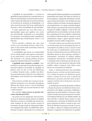Unidade Didática — Conselhos Populares e Cidadania

   A igualdade de oportunidades e o conceito de               saúde; grandes distâncias geográficas com populações
igualdade de oportunidades são contemporâneos ao              desassistidas pelo Estado; alto índice de doenças in-
Plano da Ação Mundial e estão intimamente relacio-            fectocontagiosas e inadequado atendimento; centrali-
nados à questão das diferenças. É necessário eliminar         zação excessiva das decisões e das atividades nas áreas
os mecanismos de produção da desigualdade, e os               urbanas; violência no trânsito, nas grandes aglomera-
meios mais eficazes para fazê-lo são a politização da         ções populacionais e no campo; acentuada desigual-
discussão e a busca da igualdade de oportunidades.            dade social por concentração dos meios de produção;
   É muito importante que você saiba tornar as                mercado de trabalho estagnado e mão-de-obra não
oportunidades iguais, pois significa criar condi-             qualificada; alta taxa de acidentes nos locais de traba-
ções diversificadas, respeitando-se as necessidades           lho; contaminação do meio ambiente e deterioração
de cada pessoa. A principal área onde a igualdade de          da condição de sobrevida; falta de controle no uso de
oportunidades gera transformações sociais é a da              medicamentos, drogas e agentes agrícolas; ausência
educação.                                                     de políticas sociais de médio e longo prazos.
   Deve-se entender a educação não como mero                     Você pode verificar que essa observação da ONU
serviço e, sim, como direito inerente a todo ser hu-          é ao mesmo tempo uma recomendação que deve ser
mano. Aí sim estarão sendo construídas as bases de            contemplada nas políticas sociais. É preciso termos
uma sociedade atuante.                                        em mente que as transformações sociais necessá-
   A acessibilidade aqui precisa ser compreendida             rias para a inclusão das pessoas com deficiência não
em seu sentido amplo, como ingresso e permanên-               dependem apenas de ações pontuais, específicas e
cia aos meios físicos e aos de comunicação (dese-             momentâneas. Necessitam de políticas públicas
nho universal) e aos sistemas, políticas, serviços e          conseqüentes, intersetoriais e articuladas de forma
programas implementados pela comunidade.                      a contemplar todas as dimensões da vida dessas pes-
   A igualdade entre o homem e a mulher – Ape-                soas. Mais do que uma questão de educação, saúde,
sar de haver um princípio de não-discriminação é in-          trabalho, cultura, transporte, lazer, dentre outros
teressante explicitar a necessidade de igualdade de           fatores, são uma questão de cidadania.
gêneros, uma vez que, na área das deficiências,                  Assim, o redimensionamento das prioridades
a condição feminina torna a mulher com defici-                de governo para a vertente social irá tanto promo-
ência particularmente vulnerável e em condições de            ver a inclusão da pessoa com deficiência, quanto
desvantagem social, havendo uma sobremarginali-               reduzir o número de novos casos. A questão das
zação.                                                        deficiências é, portanto, universal e deve ser preo-
   Não podemos acreditar que as pessoas com de-               cupação constante não só do governo, mas da so-
ficiência constituam-se em um grupo homogêneo,                ciedade em geral.
diferente dos demais, como é o caso da identidade                As medidas governamentais destinadas a melhorar
do negro e do índio, que está sim baseada em etnia            a situação das pessoas com deficiência devem, neces-
e cultura próprias.                                           sariamente, estar ligadas à prevenção, reabilitação e
   Para concluir, vamos recorrer às questões rele-            equiparação de oportunidades. O avanço do conhe-
vantes colocadas pela ONU:                                    cimento científico tornou possível prevenir a incidên-
   De acordo com essa organização, estão sob maio-            cia de algumas deficiências com medidas simples e de
res riscos de apresentar grande número de cidadãos            custo reduzido. A despeito desses avanços, as ações
deficientes as nações ou sociedades que tiverem pre-          orientadas para a prevenção de deficiência têm sido
cárias condições de vida com escassos recursos de             pouco expressivas no Brasil e constata-se que a inci-
saneamento, de água tratada, de alimentação; habita-          dência de deficiências permanece elevada. A preven-
ção inadequada; alto índice de analfabetismo, desin-          ção implica a adoção de medidas intersetoriais que
formação em geral e relacionada com a proteção da             impeçam o surgimento de deficiências em qualquer

                                                        184
 