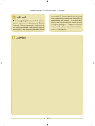 Unidade Didática — Conselhos Populares e Cidadania



+      SAIBA MAIS
                                                               cer o conceito de democracia participativa, com ca-
                                                               racterística semidireta, ou seja, não desconsidera os
• Democracia participativa: O conceito de democra-             representantes, mas aproxima a sociedade da arena
  cia sofre então uma nova guinada em sua dinâmica             decisória. De acordo com alguns teóricos, a demo-
  trajetória. O sistema representativo já não responde         cracia participativa passa a configurar-se como um
  aos anseios da sociedade, e a democracia direta pa-          continuum entre a forma direta e a representativa.
  rece inviável. Como resultado, começa a se fortale-          (http://www.al.sp.gov.br)




 *     ANOTAÇÕES




                                                         186
 