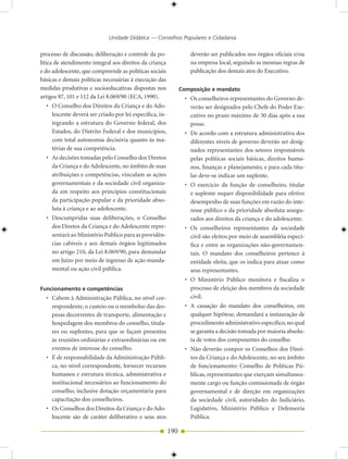 Unidade Didática — Conselhos Populares e Cidadania

processo de discussão, deliberação e controle da po-              deverão ser publicados nos órgãos oficiais e/ou
lítica de atendimento integral aos direitos da criança            na empresa local, seguindo as mesmas regras de
e do adolescente, que compreende as políticas sociais             publicação dos demais atos do Executivo.
básicas e demais políticas necessárias à execução das
medidas produtivas e socioeducativas dispostas nos             Composição e mandato
artigos 87, 101 e 112 da Lei 8.069/90 (ECA, 1990).              • Os conselheiros representantes do Governo de-
  • O Conselho dos Direitos da Criança e do Ado-                  verão ser designados pelo Chefe do Poder Exe-
    lescente deverá ser criado por lei específica, in-            cutivo no prazo máximo de 30 dias após a sua
    tegrando a estrutura do Governo federal, dos                  posse.
    Estados, do Distrito Federal e dos municípios,              • De acordo com a estrutura administrativa dos
    com total autonomia decisória quanto às ma-                   diferentes níveis de governo deverão ser desig-
    térias de sua competência.                                    nados representantes dos setores responsáveis
  • As decisões tomadas pelo Conselho dos Diretos                 pelas políticas sociais básicas, direitos huma-
    da Criança e do Adolescente, no âmbito de suas                nos, finanças e planejamento, e para cada titu-
    atribuições e competências, vinculam as ações                 lar deve-se indicar um suplente.
    governamentais e da sociedade civil organiza-               • O exercício da função de conselheiro, titular
    da em respeito aos princípios constitucionais                 e suplente requer disponibilidade para efetivo
    da participação popular e da prioridade abso-                 desempenho de suas funções em razão do inte-
    luta à criança e ao adolescente.                              resse público e da prioridade absoluta assegu-
  • Descumpridas suas deliberações, o Conselho                    rados aos direitos da criança e do adolescente.
    dos Diretos da Criança e do Adolescente repre-              • Os conselheiros representantes da sociedade
    sentará ao Ministério Publico para as providên-               civil são eleitos por meio de assembléia especí-
    cias cabíveis e aos demais órgãos legitimados                 fica e entre as organizações não-governamen-
    no artigo 210, da Lei 8.069/90, para demandar                 tais. O mandato dos conselheiros pertence à
    em Juízo por meio de ingresso de ação manda-                  entidade eleita, que os indica para atuar como
    mental ou ação civil pública.                                 seus representantes.
                                                                • O Ministério Público monitora e fiscaliza o
Funcionamento e competências                                      processo de eleição dos membros da sociedade
  • Cabem à Administração Pública, no nível cor-                  civil.
    respondente, o custeio ou o reembolso das des-              • A cassação do mandato dos conselheiros, em
    pesas decorrentes de transporte, alimentação e                qualquer hipótese, demandará a instauração de
    hospedagem dos membros do conselho, titula-                   procedimento administrativo específico, no qual
    res ou suplentes, para que se façam presentes                 se garanta a decisão tomada por maioria absolu-
    às reuniões ordinárias e extraordinárias ou em                ta de votos dos componentes do conselho.
    eventos de interesse do conselho.                           • Não deverão compor os Conselhos dos Direi-
  • É de responsabilidade da Administração Públi-                 tos da Criança e do Adolescente, no seu âmbito
    ca, no nível correspondente, fornecer recursos                de funcionamento: Conselho de Políticas Pú-
    humanos e estrutura técnica, administrativa e                 blicas, representantes que exerçam simultanea-
    institucional necessários ao funcionamento do                 mente cargo ou função comissionada de órgão
    conselho, inclusive dotação orçamentária para                 governamental e de direção em organizações
    capacitação dos conselheiros.                                 da sociedade civil, autoridades do Judiciário,
  • Os Conselhos dos Direitos da Criança e do Ado-                Legislativo, Ministério Público e Defensoria
    lescente são de caráter deliberativo e seus atos              Pública.

                                                         190
 