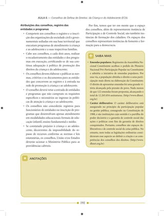 AULA 6 — Conselhos de Defesa de Direitos: da Criança e do Adolescente (ECA)

Atribuições dos conselhos, registro das                         Por fim, temos que ter em mente que o espaço
entidades e programas                                        dos conselhos, além de representarem instância de
  • Competem aos conselhos o registro e a inscri-            Participação e de Controle Social, são também ins-
    ção das organizações da sociedade civil e gover-         tâncias de formação dos cidadãos. Os espaços dos
    namentais sediadas em sua base territorial que           conselhos representam instâncias de fomento e for-
    executam programas de atendimento à criança              mação para a democracia.
    e ao adolescente e a suas respectivas famílias.

                                                               +
  • Cabe aos conselhos, a cada dois anos, realizar
                                                                     SAIBA MAIS
    o recadastramento das entidades e dos progra-
    mas em execução, certificando-se de sua con-              • Emendas populares: Regimento da Assembléia Na-
    tinua adequação à política de promoção dos                  cional Constituinte acolheu o pedido do Plenário
    direitos da criança e do adolescente;                       Nacional Pró-Participação Popular na Constituinte
  • Os conselhos devem elaborar e publicar as nor-              e admitiu a iniciativa de emendas populares. Por
    mas, critérios e os documentos para as entida-              essa via, a população obtinha o direito a uma parti-
    des que concorrem ao registro e à entrada na                cipação mais direta na elaboração da Constituinte.
    rede de promoção à criança e ao adolescente.                O direito de apresentar emendas foi uma grande vi-
                                                                tória alcançada pela pressão do povo. Nada menos
  • O conselho deverá vetar a entrada de entidades
                                                                de que 122 emendas foram propostas, alcançando o
    e programas que não cumpram os requisitos
                                                                total de 12.265.854 assinaturas. (http://www.dhnet.
    específicos e necessários ao ingresso às políti-            org.br)
    cas de atenção à criança e ao adolescente.                • Caráter deliberativo: O caráter deliberativo está
  • Os conselhos não concederão registros para                  assegurado no princípio da participação popular
    funcionários de entidades ou inscrição de pro-              na gestão pública, consagrado na Constituição de
    gramas que desenvolvam apenas atendimento                   1988, e são instituições cujo sentido é a partilha do
    em modalidades educacionais formais de edu-                 poder decisório e a garantia de controle social das
    cação infantil, ensino fundamental e médio.                 ações e políticas com fins da garantia de direitos
  • Se constatado prejuízo à criança e ao adoles-               conquistados. Portanto, conselhos são espaços de-
    cente, decorrentes da impossibilidade do re-                liberativos e de controle social da coisa pública. No
                                                                entanto, nem todas as legislações ordinárias consi-
    passe de recursos conforme as normas e leis
                                                                deraram esse aspecto ao definir a criação e as com-
    estatutárias, os conselhos, União e/ou Estados
                                                                petências dos conselhos dos direitos. (http://www.
    deverão acionar o Ministério Público para as
                                                                dhnet.org.br)
    providências cabíveis.



  *    ANOTAÇÕES




                                                       191
 