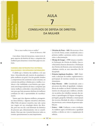 Unidade Didática — Conselhos Populares e Cidadania


                                                                  AULA
Conselhos Populares
Unidade Didática –




                                           ____________________        7
e Cidadania




                                  CONSELhOS DE DEfESA DE DIrEITOS:
                                           DA MULhEr




             “Não se nasce mulher, torna-se mulher.”                   • Christine de Pisan – 1405. Ela escreveu o livro
                                      Simone de Beauvoir, 1948           La Cité dês Dames, sendo considerada como a
                                                                         primeira mulher a protestar contra o precon-
          Caro aluno: Antes de iniciarmos, vamos rever al-
                                                                         ceito e a discriminação.
       guns aspectos da história de lutas e conquistas das
       mulheres para situarmos o nosso bate-papo no con-               • Olympe de Gouges – 1759. Lançou o manifes-
       texto.                                                            to Declaração dos Direitos da Mulher. Essa re-
                                                                         volucionária francesa denunciou a Declaração
                                                                         dos Direitos do Homem como instrumento de
       FAZENDO UMA RETROSPECTIVA HISTÓRICA:
                                                                         cidadania restrita ao sexo masculino. Ela foi
       DIALOGANDO E RECUPERANDO INFORMAÇÕES
                                                                         decapitada.
          É sabido que a história das mulheres e de suas
                                                                       • Primeira legislação brasileira – 1827. Desti-
       lutas é desconhecida pela maioria da população e
                                                                         nada à educação da mulher, regulamentava a
       pelas mulheres em geral. Um dos grandes desafios
                                                                         participação de meninas somente nas escolas
       e compromissos dos assistentes sociais atuantes, no
       contexto das políticas voltadas para a mulher, é co-              elementares.
       nhecer e dar visibilidade a essa história, que repre-           • Nísia Floresta – 1838. Considerada como a
       senta uma longa trajetória de lutas e conquistas que              precursora das idéias de igualdade e indepen-
       outras mulheres conhecidas e desconhecidas trava-                 dência da mulher no Brasil. Defendeu investi-
       ram para que hoje possamos desfrutar de melhores                  mentos em educação para mulheres, introdu-
       condições de vida e oportunidades de reconheci-                   ziu na prática dos trabalhos manuais das me-
       mento.                                                            ninas a aprendizagem de línguas estrangeiras,
          Vamos aqui citar algumas mulheres, protagonis-                 português, geografia. Defendeu a emancipação
       tas dessa história, e algumas iniciativas relevantes.             dos escravos, liberdade de cultos e a federação
       Olha! Pode até parecer exaustivo, mas vale a pena                 das províncias, com o sistema de governo repu-
       esse resgate em sua cronologia dentro das déca-                   blicano.
       das, pois isso nos dá a real dimensão da dinâmica               • Franca – 1848. Conheceu a nova revolução.
       do processo que, silenciosamente, vem se consoli-                 As mulheres agora reivindicavam a igualdade
       dando. Claro que não é possível descrever todos os                jurídica, o direito ao voto e a equiparação de
       eventos, apresentaremos os mais importantes:                      salários.

                                                                 192
 