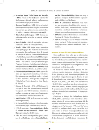 AULA 7 — Conselhos de Defesa de Direitos: da Mulher

• Argentina Joana Paula Manso de Noronha                        nal dos Direitos da Mulher. Nesse ano surge a
  – 1852. Funda no Rio de Janeiro o Jornal das                  primeira Delegacia de Atendimento Especiali-
  Senhoras para discutir sobre o melhoramento                   zado à Mulher, em São Paulo.
  social e a emancipação da mulher.                           • 1988. A Constituição Brasileira traz avan-
• Governo Brasileiro – 1879. Abriu as institui-                 ços que asseguram igualdade entre homem e
  ções de ensino superiores do país às mulheres,                mulher, da licença à maternidade de 120 dias,
  mas a jovem que optava por esse caminho fica-                 reconhece a violência doméstica e cria meca-
  va sujeita a pressões e à desaprovação social.                nismos para o enfrentamento, entre outros.
• Rita Lobato Velho Lopes – 1887. Tornou-se a                 • 1990. São criadas redes temáticas, como a Rede
  primeira mulher a receber o grau de médica,                   Nacional de Direitos Reprodutivos;
  no Brasil;                                                  • 2006. É promulgada a Lei 11.340/06, conhecida
• Nova Zelândia – 1893. É o primeiro país a re-                 como Maria da Penha, que garante mecanis-
  conhecer o direito de voto às mulheres.                       mos para coibir e prevenir a violência contra a
• Brasil – 1906 a 1922. Muitas lutas e conquistas,              mulher.
  como participação das mulheres em sindicatos,
  movimentos das mulheres em favor da jornada               MULHER: SITUAÇÃO SOCIODEMOGRÁFICA
  de trabalho de 8 horas; Deolinda Daltro fundou               Caro acadêmico: Você sabia que as informações
  o Partido Republicano Feminista; 1910, conquis-           demográficas são ferramentas importantes na prá-
  ta do direito de ingressar nos serviços públicos;         tica dos trabalhadores das diferentes áreas, especial-
  Bertha Lutz funda a Federação Brasileira pelo             mente para os assistentes sociais? Portanto, vamos
  Progresso Feminino. Ela influencia a inclusão do          continuar o nosso papo e você compreenderá essa
  voto para mulheres; 1920, Alzira Soriano se elege         importância no final desta aula.
  primeira prefeita do Brasil e da América Latina.             O Brasil nas últimas décadas passou por im-
• Governo de Getúlio Vargas – 1932. Aprova de-              portantes transformações na estrutura e dinâmica
  creto que regulamento o direito de voto à mu-             da sua população, com diminuição progressiva da
  lher; nesse mesmo ano, Maria Lenk é a primei-             mortalidade em geral e uma queda abrupta da taxa
  ra atleta brasileira a participar das Olimpíadas;         de fecundidade, que passou de 5,8 filhos por mu-
  1933, Carlota Pereira Queirós se elege deputa-            lher, em 1970, para 2,3, em 2000, e em 2007 a média
  da federal.                                               é de 1,95 filho, trazendo a taxa de crescimento po-
• Simone de Beauvoir – 1948 a 1980. lança o li-             pulacional para 1,4 ao ano. Do total da população
  vro que dá nova fase no movimento mundial,                de aproximadamente 185 milhões de habitantes, as
  O Segundo Sexo. O livro analisa a condição da             mulheres são maioria, representando 51% da popu-
  mulher, tornando-se marco para fundamenta-                lação do país.
  ção das reflexões feministas dos anos 60.                    Conforme a Síntese dos Indicadores Sociais
• Izabel Perón – 1975. Se elege como a primeira             (IBGE, 2008), a população ficou mais idosa e dimi-
  mulher presidente;                                        nuiu o número de jovens, e a expectativa de vida do
• As Nações Unidas instituem o Ano Internacio-              brasileiro ao nascer cresceu mais de três anos, ou
  nal da Mulher, após conferência do México;                seja, passou de 69,3 anos, em 1997, para 72,7 anos,
• 1977. É aprovada a Convenção Contra Todas                 em 2007. As mulheres ainda vivem: em média, 76,5
  as Formas de Discriminação Contra a Mu-                   anos, contra os 69 anos vividos pelos homens. Essa
  lher; aprovada a Lei do Divórcio.                         diferença do índice entre homens e mulheres já está
• 1985. A Câmara dos Deputados aprova o Pro-                cientificamente comprovada. A maior mortalida-
  jeto de Lei 7.353, que criou o Conselho Nacio-            de dos homens é percebida desde o momento do

                                                      193
 