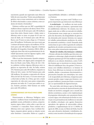 Unidade Didática — Conselhos Populares e Cidadania

nascimento, quando são registrados mais óbitos de             responsabilidades definidos e atribuídos à mulher
bebês do sexo masculino. “Existe uma predisposição            e ao homem.
genética, mas as taxas aumentam com os números                   Vamos avançar um pouco mais? Verificar os as-
de óbitos relacionados a causas violentas, como aci-          pectos importantes que demarcam essas diferenças:
dentes de trânsito e homicídios.”                                A escolarização – As mulheres são mais escola-
   Podemos verificar que em 2007 a quantidade de              rizadas em relação aos homens e apresentam taxas
mulheres idosas é superior à de idosos. Havia 79 ho-          de analfabetismo inferiores. No entanto, essa van-
mens com mais de 60 anos para cada 100 mulheres               tagem ainda não se reflete no mercado de trabalho.
nessa faixa etária. Quanto maior a idade, maior a             É precisamente nesse campo que se concentra boa
diferença entre os sexos: no grupo de 65 anos ou              parte das discussões, das desigualdades de gênero e
mais de idade, são 76 homens para cada 100 mu-                das demandas pela inserção feminina nos espaços
lheres; com 70 anos ou mais, chega-se a 72 homens             de trabalho potencialmente produtores da sonha-
para 100 mulheres. Verificamos nas áreas rurais que           da autonomia econômica e social. Demanda ainda
o número de homens supera o de mulheres: 107 ho-              muitas lutas no que se refere à garantia de condições
mens para cada 100 mulheres. Segundo o Instituto              igualitárias de entrada e permanência nesse cenário,
Brasileiro de Geografia e Estatística (IBGE, 2008), a         bem como pelas remunerações equiparadas.
explicação desse fato está na predominância da ati-              Mundo do trabalho, discriminação e cidadania
vidade tipicamente rural em algumas regiões, onde             – Persiste a divisão dos trabalhos que têm como con-
a presença masculina é dominante.                             seqüência a sobrecarga e dupla jornada de trabalho.
   Olha só um fato interessante: Quando compara-              Pesquisas apontam que 92% das mulheres ocupadas
mos esses dados com alguns países emergentes do               dedicam-se aos afazeres domésticos, contra 51,6%
bloco do Brasil, como Índia, África do Sul e Chi-             dos homens que se encontram na mesma situação.
na, podemos verificar algumas diferenças entre os             Além de trabalharem fora, elas gastam 25 horas se-
gêneros na expectativa de vida. Na Índia, existem             manas com trabalhos domésticos e os homens 10
107,3 homens para cada 100 mulheres, enquanto na              horas. Essas diferenças na inserção no mercado de
África do Sul a razão é de 96,9 homens para cada              trabalho, aliadas a mecanismos discriminatórios e
100 mulheres. No entanto, a expectativa de vida na            preconceitos baseados nos estereótipos, tais como
África do Sul é de 49,3 anos, é 15,4 anos menor que           o de incapacidade para liderança, insegurança para
a observada na Índia. Já a China, que tem a maior             assumir grandes cargos (cargos para homens e car-
expectativa de vida entre esses países comparados,            gos para mulheres), puxam para baixo a remunera-
apresenta um índice de 73 anos para ambos os se-              ção e as oportunidades de ingresso/inserção.
xos. Existem, portanto, 106,8 homens em média                    Por outro lado, vale destacar aqui no Brasil algu-
para cada 100 mulheres.                                       mas alternativas concretas de desenvolvimento pelo
                                                              Estado em território conjugado com o mundo dos
COMPREENDENDO UM POUCO MAIS SOBRE                             direitos econômicos, sociais e civis: implementação
GÊNERO                                                        de programas relacionados com saneamento básico
   Historicamente as diferenças biológicas entre              e acesso à água, com urbanização de favelas ou cons-
homens e mulheres foram transformadas em desi-                trução e/ou permanência das mulheres no mercado
gualdades sociais, atribuindo-se valores, comporta-           de trabalho; articulação com agentes financeiros
mentos, regras, tabus e mitos sobre o que deve ser            operadores das agências de microcrédito urbano
o feminino e o masculino. Nesse contexto está a               produtivo; a regulamentação da Lei 11.340/06, de
diferença entre sexo e gênero. Sexo é atributo bio-           agosto de 2006, ou seja, Lei Maria da Penha. Essa foi
lógico, enquanto gênero aponta as relações sociais            uma ação afirmativa destinada à trabalhadora do-
entre feminino e masculino. Refere-se a papéis e              méstica como incentivo à formalização da ocupação

                                                        194
 