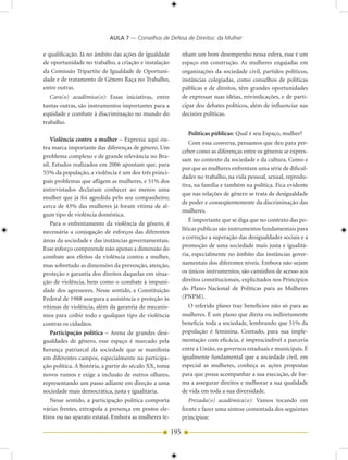 AULA 7 — Conselhos de Defesa de Direitos: da Mulher

e qualificação. Já no âmbito das ações de igualdade           nham um bom desempenho nessa esfera, esse é um
de oportunidade no trabalho, a criação e instalação           espaço em construção. As mulheres engajadas em
da Comissão Tripartite de Igualdade de Oportuni-              organizações da sociedade civil, partidos políticos,
dade e de tratamento de Gênero Raça no Trabalho,              instâncias colegiadas, como conselhos de políticas
entre outras.                                                 públicas e de direitos, têm grandes oportunidades
   Cara(o) acadêmica(o): Essas iniciativas, entre             de expressar suas idéias, reivindicações, e de parti-
tantas outras, são instrumentos importantes para a            cipar dos debates políticos, além de influenciar nas
eqüidade e combate à discriminação no mundo do                decisões políticas.
trabalho.
                                                                Políticas públicas: Qual é seu Espaço, mulher?
    Violência contra a mulher – Expressa aqui ou-
                                                                 Com essa conversa, pensamos que deu para per-
tra marca importante das diferenças de gênero. Um
                                                              ceber como as diferenças entre os gêneros se expres-
problema complexo e de grande relevância no Bra-
                                                              sam no contexto da sociedade e da cultura. Como e
sil. Estudos realizados em 2006 apontam que, para
                                                              por que as mulheres enfrentam uma série de dificul-
55% da população, a violência é um dos três princi-
                                                              dades no trabalho, na vida pessoal, sexual, reprodu-
pais problemas que afligem as mulheres, e 51% dos
                                                              tiva, na família e também na política. Fica evidente
entrevistados declaram conhecer ao menos uma
                                                              que nas relações de gênero se trata de desigualdade
mulher que já foi agredida pelo seu companheiro;
                                                              de poder e conseqüentemente da discriminação das
cerca de 43% das mulheres já foram vítima de al-
                                                              mulheres.
gum tipo de violência doméstica.
                                                                  É importante que se diga que no contexto das po-
    Para o enfrentamento da violência de gênero, é
                                                              líticas publicas são instrumentos fundamentais para
necessária a conjugação de esforços das diferentes
                                                              a correção a superação das desigualdades sociais e a
áreas da sociedade e das instâncias governamentais.
Esse esforço compreende não apenas a dimensão do              promoção de uma sociedade mais justa e igualitá-
combate aos efeitos da violência contra a mulher,             ria, especialmente no âmbito das instâncias gover-
mas sobretudo as dimensões da prevenção, atenção,             namentais dos diferentes níveis. Embora não sejam
proteção e garantia dos direitos daquelas em situa-           os únicos instrumentos, são caminhos de acesso aos
ção de violência, bem como o combate à impuni-                direitos constitucionais, explicitados nos Princípios
dade dos agressores. Nesse sentido, a Constituição            do Plano Nacional de Políticas para as Mulheres
Federal de 1988 assegura a assistência e proteção às          (PNPM).
vítimas de violência, além da garantia de mecanis-               O referido plano traz benefícios não só para as
mos para coibir todo e qualquer tipo de violência             mulheres. É um plano que direta ou indiretamente
contras os cidadãos.                                          beneficia toda a sociedade, lembrando que 51% da
    Participação política – Arena de grandes desi-            população é feminina. Contudo, para sua imple-
gualdades de gênero, esse espaço é marcado pela               mentação com eficácia, é imprescindível a parceria
herança patriarcal da sociedade que se manifesta              entre a União, os governos estaduais e municipais. É
em diferentes campos, especialmente na participa-             igualmente fundamental que a sociedade civil, em
ção política. A história, a partir do século XX, toma         especial as mulheres, conheça as ações propostas
novos rumos e exige a inclusão de outros olhares,             para que possa acompanhar a sua execução, de for-
representando um passo adiante em direção a uma               ma a assegurar direitos e melhorar a sua qualidade
sociedade mais democrática, justa e igualitária.              de vida em toda a sua diversidade.
    Nesse sentido, a participação política comporta              Prezada(o) acadêmica(o): Vamos tocando em
várias frentes, extrapola a presença em postos ele-           frente e fazer uma síntese comentada dos seguintes
tivos ou no aparato estatal. Embora as mulheres te-           princípios:

                                                        195
 