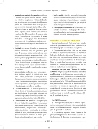 Unidade Didática — Conselhos Populares e Cidadania

• Igualdade e respeito à diversidade – mulheres               • Justiça social – Implica o reconhecimento da
  e homens são iguais em seus direitos e sobre                  necessidade da redistribuição dos recursos e ri-
  esse princípio se apóiam as políticas de Estado               quezas produzidas pela sociedade e a busca de
  que se propõem a superar as desigualdades de                  superação da desigualdade social, que atinge as
  gênero. No cumprimento desse princípio, exi-                  mulheres significativamente.
  gem-se respeito e atenção à diversidade cultu-              • Participação e controle social – Devem ser ga-
  ral, étnica, inserção social, de situação econô-              rantidos o debate e a participação das mulhe-
  mica e regional, assim como as características                res na formulação, implementação, avaliação e
  peculiares das diferentes fases da vida de cada               controle social das políticas públicas.
  grupo. Demandam-se a priorização de ações
  afirmativas e a participação plena das mulheres
  no processo de formulação, execução e moni-               CONSELHOS DOS DIREITOS DA MULHER
  toramento das políticas públicas a elas direcio-             Caro(a) acadêmico(a): Após este breve estudo
  nadas.                                                    relativo às questões da mulher, você com certeza já
• Eqüidade – o acesso de todas as pessoas aos               tem idéia do papel dos conselhos desse grupo.
  direitos universais deve ser garantido por                   A Constituição Federal de 1988, em seu artigo
  meio de ações de caráter universal, mas sem               3 , define os objetivos fundamentais da República
                                                             o


  deixar de se realizarem ações específicas e afir-         Federativa do Brasil e determina: “Promover o bem
  mativas para os grupos historicamente discri-             de todos, sem preconceitos de origem, raça, sexo,
  minados, como os negros, índios, idosos etc.              cor, idade e qualquer outra forma de discriminação.
  Tratar desigualmente os desiguais, buscan-                Nesse princípio legal encontramos respaldo para
  do-se a justiça social, requer pleno reconheci-           intensificar a batalha pelo reconhecimento dos di-
  mento das necessidades peculiares dos grupos              reitos da mulher e das suas conquistas.
  de mulheres.                                                 Conselho Nacional dos Direitos da Mulher
• Autonomia das mulheres – deve ser assegura-               (CNDM) – Órgão colegiado de natureza consultiva
  do às mulheres o poder de decisão sobre suas              e deliberativa, no âmbito de suas competências, in-
  vidas e corpos, assim como as condições de in-            tegrante da estrutura básica da Secretaria Especial de
  fluenciar os movimentos em sua comunidade                 Políticas para as Mulheres da Presidência da Repúbli-
  e país. Essa autonomia requer o rompimento                ca, criado pela Lei no 7.353, de 29 de agosto de 1985,
  com a dependência, exploração, subordinação               tem por finalidade, respeitadas as demais instâncias
  e discriminação em todos os sentidos.                     decisórias e as normas de organização da adminis-
• Laicidade do Estado – As políticas públicas de            tração federal, formular e propor diretrizes de ação
  Estado devem ser formuladas e implementadas               governamental voltadas à promoção dos direitos das
  sem interferências de princípios religiosos, de           mulheres e atuar no controle social de políticas públi-
  forma a assegurar efetivamente os direitos con-           cas de igualdade de gênero.
  sagrados pela Constituição Federal de 1988.
• Universalidade das políticas – esse princípio                Ao CNDM compete:
  deve ser traduzido em políticas permanentes                  I – Participar na elaboração de critérios e parâ-
  nas três esferas de governo, caracterizadas pela          metros para o estabelecimento e implementação de
  indivisibilidade, integralidade e intersetoria-           metas e prioridades que visem a assegurar as condi-
  lidade dos direitos, e combinadas às políticas            ções de igualdade às mulheres;
  públicas de ações afirmativas, percebidas como               II – Apresentar sugestões para a elaboração do
  transição necessária em busca da efetiva igual-           planejamento plurianual do Governo Federal, o es-
  dade e eqüidade de gênero, raça e etnia.                  tabelecimento de diretrizes orçamentárias e a alo-

                                                      196
 