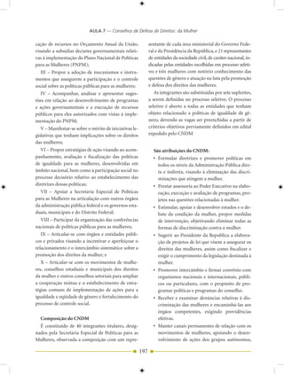 AULA 7 — Conselhos de Defesa de Direitos: da Mulher

cação de recursos no Orçamento Anual da União,                 sentante de cada área ministerial do Governo Fede-
visando a subsidiar decisões governamentais relati-            ral e da Presidência da República, e 21 representantes
vas à implementação do Plano Nacional de Políticas             de entidades da sociedade civil, de caráter nacional, in-
para as Mulheres (PNPM);                                       dicadas pelas entidades escolhidas em processo seleti-
  III – Propor a adoção de mecanismos e instru-                vo; e três mulheres com notório conhecimento das
mentos que assegurem a participação e o controle               questões de gênero e atuação na luta pela promoção
social sobre as políticas públicas para as mulheres;           e defesa dos direitos das mulheres.
  IV – Acompanhar, analisar e apresentar suges-                   As integrantes são substituídas por sete suplentes,
tões em relação ao desenvolvimento de programas                a serem definidas no processo seletivo. O processo
e ações governamentais e a execução de recursos                seletivo é aberto a todas as entidades que tenham
públicos para eles autorizados com vistas à imple-             objeto relacionado a políticas de igualdade de gê-
mentação do PNPM;                                              nero, devendo as vagas ser preenchidas a partir de
   V – Manifestar-se sobre o mérito de iniciativas le-         critérios objetivos previamente definidos em edital
gislativas que tenham implicações sobre os direitos            expedido pelo CNDM
das mulheres;
   VI – Propor estratégias de ação visando ao acom-              São atribuições do CNDM:
panhamento, avaliação e fiscalização das políticas               • Formular diretrizes e promover políticas em
de igualdade para as mulheres, desenvolvidas em                    todos os níveis da Administração Pública dire-
âmbito nacional, bem como à participação social no                 ta e indireta, visando à eliminação das discri-
processo decisório relativo ao estabelecimento das                 minações que atingem a mulher.
diretrizes dessas políticas;                                     • Prestar assessoria ao Poder Executivo na elabo-
  VII – Apoiar a Secretaria Especial de Políticas                  ração, execução e avaliação de programas, pro-
para as Mulheres na articulação com outros órgãos                  jetos nas questões relacionadas à mulher.
da administração pública federal e os governos esta-             • Estimular, apoiar e desenvolver estudos e o de-
duais, municipais e do Distrito Federal;                           bate da condição da mulher, propor medidas
  VIII – Participar da organização das conferências                de intervenção, objetivando eliminar todas as
nacionais de políticas públicas para as mulheres;                  formas de discriminação contra a mulher.
   IX – Articular-se com órgãos e entidades públi-               • Sugerir ao Presidente da Republica a elabora-
cos e privados visando a incentivar e aperfeiçoar o                ção de projetos de lei que visem a assegurar os
relacionamento e o intercâmbio sistemático sobre a                 direitos das mulheres, assim como fiscalizar e
promoção dos direitos da mulher; e                                 exigir o cumprimento da legislação destinada à
   X – Articular-se com os movimentos de mulhe-                    mulher.
res, conselhos estaduais e municipais dos direitos               • Promover intercâmbio e firmar convênio com
da mulher e outros conselhos setoriais para ampliar                organismos nacionais e internacionais, públi-
a cooperação mútua e o estabelecimento de estra-                   cos ou particulares, com o propósito de pro-
tégias comuns de implementação de ações para a                     gramar políticas e programas do conselho.
igualdade e eqüidade de gênero e fortalecimento do               • Receber e examinar denúncias relativas à dis-
processo de controle social.                                       criminação das mulheres e encaminhá-las aos
                                                                   órgãos competentes, exigindo providências
  Composição do CNDM                                               efetivas.
  É constituído de 40 integrantes titulares, desig-              • Manter canais permanentes de relação com os
nados pela Secretaria Especial de Políticas para as                movimentos de mulheres, apoiando o desen-
Mulheres, observada a composição com um repre-                     volvimento de ações dos grupos autônomos,

                                                         197
 