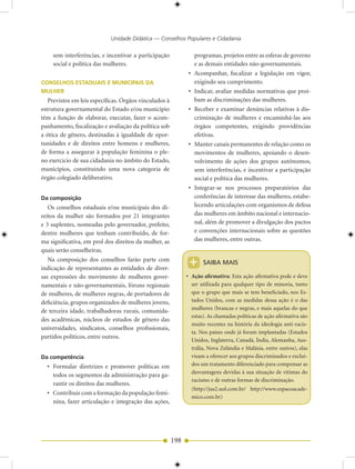 Unidade Didática — Conselhos Populares e Cidadania

    sem interferências, e incentivar a participação                 programas, projetos entre as esferas de governo
    social e política das mulheres.                                 e as demais entidades não-governamentais.
                                                               •    Acompanhar, fiscalizar a legislação em vigor,
CONSELHOS ESTADUAIS E MUNICIPAIS DA                                 exigindo seu cumprimento.
MULHER                                                         •    Indicar, avaliar medidas normativas que proí-
   Previstos em leis específicas. Órgãos vinculados à               bam as discriminações das mulheres.
estrutura governamental do Estado e/ou município               •    Receber e examinar denúncias relativas à dis-
têm a função de elaborar, executar, fazer o acom-                   criminação de mulheres e encaminhá-las aos
panhamento, fiscalização e avaliação da política sob                órgãos competentes, exigindo providências
a ótica de gênero, destinadas à igualdade de opor-                  efetivas.
tunidades e de direitos entre homens e mulheres,               •    Manter canais permanentes de relação como os
de forma a assegurar à população feminina o ple-                    movimentos de mulheres, apoiando o desen-
no exercício de sua cidadania no âmbito do Estado,                  volvimento de ações dos grupos autônomos,
municípios, constituindo uma nova categoria de                      sem interferências, e incentivar a participação
órgão colegiado deliberativo.                                       social e política das mulheres.
                                                               •    Integrar-se nos processos preparatórios das
Da composição                                                       conferências de interesse das mulheres, estabe-
   Os conselhos estaduais e/ou municipais dos di-                   lecendo articulações com organismos de defesa
reitos da mulher são formados por 21 integrantes                    das mulheres em âmbito nacional e internacio-
e 3 suplentes, nomeadas pelo governador, prefeito,                  nal, além de promover a divulgação dos pactos
dentre mulheres que tenham contribuído, de for-                     e convenções internacionais sobre as questões
ma significativa, em prol dos direitos da mulher, as                das mulheres, entre outras.
quais serão conselheiras.
   Na composição dos conselhos farão parte com
indicação de representantes as entidades de diver-
                                                              +        SAIBA MAIS

sas expressões do movimento de mulheres gover-                • Ação afirmativa: Esta ação afirmativa pode e deve
namentais e não-governamentais, fóruns regionais                ser utilizada para qualquer tipo de minoria, tanto
de mulheres, de mulheres negras, de portadores de               que o grupo que mais se tem beneficiado, nos Es-
deficiência, grupos organizados de mulheres jovens,             tados Unidos, com as medidas dessa ação é o das
                                                                mulheres (brancas e negras, e mais aquelas do que
de terceira idade, trabalhadoras rurais, comunida-
                                                                estas). As chamadas políticas de ação afirmativa são
des acadêmicas, núcleos de estudos de gênero das
                                                                muito recentes na história da ideologia anti-racis-
universidades, sindicatos, conselhos profissionais,
                                                                ta. Nos países onde já foram implantadas (Estados
partidos políticos, entre outros.
                                                                Unidos, Inglaterra, Canadá, Índia, Alemanha, Aus-
                                                                trália, Nova Zelândia e Malásia, entre outros), elas
Da competência                                                  visam a oferecer aos grupos discriminados e excluí-
  • Formular diretrizes e promover políticas em                 dos um tratamento diferenciado para compensar as
                                                                desvantagens devidas à sua situação de vítimas do
    todos os segmentos da administração para ga-
                                                                racismo e de outras formas de discriminação.
    rantir os direitos das mulheres.
                                                                   (http://jus2.uol.com.br/ http://www.espacoacade-
  • Contribuir com a formação da população femi-
                                                                   mico.com.br)
    nina, fazer articulação e integração das ações,




                                                        198
 