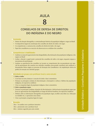 AULA 8 — Conselhos de Defesa de Direitos: do Indígena e do Negro


                                            AULA

                      ____________________       8
            CONSELhOS DE DEfESA DE DIrEITOS:
               DO INDígENA E DO NEgrO

Conteúdo
• Síntese da situação demográfica e contextualização histórica da população indígena e negra no Brasil
• Os dispositivos legais da constituição dos conselhos de direito do índio e do negro
• As competências e a natureza dos conselhos de direito do índio e do negro
• Papel dos conselheiros no exercício da democracia no cotidiano dos conselhos




                                                                                                         Unidade Didática – Conselhos Populares e Cidadania
Competências e habilidades
• Analisar as causas do agravamento das desigualdades, discriminações das populações indígenas e dos
  negros no Brasil
• Avaliar e discutir o papel atual e potencial dos conselhos do índio e do negro, enquanto espaços e
  mecanismos de participação
• Analisar as experiências dos conselhos no tocante ao cumprimento das recomendações em espe-
  cial da participação dos usuários nos referidos conselhos, procurando contribuir para melhorar o
  desempenho desses órgãos no processo de formação dos conselheiros e da implantação efetiva da
  política de atenção aos referidos grupos


Atividade em grupo com professor local e auto-estudo
1) Sobre o índio:
• Com base no texto, destacar o conceito do índio e fazer comentários
• Destacar as principais condutas de discriminação e desrespeito à cultura e hábitos das populações
   indígenas, em especial as mulheres
• Citar as conquistas legais da população indígena e fazer comentários
2) Sobre a população negra:
• Destacar as principais condutas, situações de discriminação e inferiorização da população negra que
   levou ao agravamento das desigualdades ao longo da história brasileira, em especial as mulheres
• Debater sobre as informações demográficas da população negra, escolher uma delas (ex.: Educação
   ou trabalho etc.) e apresentar uma síntese
• Citar as principais conquistas legais do negro

Duração
2h/a – via satélite com o professor interativo
2h/a – presenciais com o professor local
6h/a – mínimo sugerido para auto-estudo




                                                      199
 
