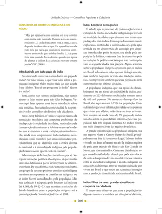 Unidade Didática — Conselhos Populares e Cidadania

CONSELHOS DE DIREITOS: INDÍGENA E DO                                 Índio: Contexto demográfico
NEGRO                                                                   É sabido que o processo de colonização levou à
                                                                     extinção de muitas sociedades indígenas que viviam
     “Meu pai aprendeu com a minha avó e eu também
                                                                     no território brasileiro e que tiveram suas terras ocu-
     com minha mãe e com ele. Durante a reza eu ia sem-
                                                                     padas pelos não-índios. Foram predominantemente
     pre junto (...) cada doença tem reza, e a reza, a cura,
     depende do dom do cacique. Eu aprendi orientada
                                                                     exploradas, confinadas e dominadas, seja pela ação
     pelo meu pai para que quando ele morresse conti-                armada ou em decorrência do contágio por doen-
     nuasse ensinando para minha família. (...) A gente              ças introduzidas pelos brancos, ou ainda pela im-
     fazia reza quando havia doente, quando era época                posição de hábitos, costumes dos brancos e/ou pela
     de plantar e colher. E as crianças estavam sempre               introdução de políticas sociais que não contempla-
     juntas” (SIC, 2006).                                            vam as especificidades dos grupos. Alguns estudos
                                                                     sobre a população indígena apontam que os índios
Introduzindo um bate papo de Índio                                   no Brasil sobrevivem, não apenas biologicamente,
   Para início de conversa, vamos bater um papo de                   mas também do ponto de vista das tradições cultu-
índio? Por falar nisso, o que você sabe sobre a po-                  rais, e comprovam também que essa população vem
pulação indígena? Sabe muito mais do que aquela                      aumentando nas últimas décadas.
frase célebre: “Esse é um programa de índio”. Quem                      A população indígena, que na época do desco-
é o índio?                                                           brimento era em torno de 5.000.000 de índios, atu-
   Bem, como não somos indigenistas, não vamos                       almente as 225 diferentes sociedades somam cerca
atrever a falar muito para não falar bobagem. Va-                    de 460 mil pessoas. No contexto demográfico do
mos aqui fazer apenas uma breve introdução sobre                     Brasil, eles representam 0,25% da população. Con-
essa temática. Procurando contextualizá-la na pers-                  siderando que essa informação refere-se às pessoas
pectiva dos conselhos de direitos e da cidadania.                    que vivem em aldeias, estão fora as áreas urbanas.
   Para Darcy Ribeiro, o “índio é aquela parcela da                  Sem considerar ainda cerca de 55 grupos de índios
população brasileira que apresenta problemas de                      isolados sobre os quais faltam informações. Essa po-
inadaptação à sociedade brasileira, motivados pela                   pulação fala 180 línguas distintas. Os índios vivem
conservação de costumes e hábitos ou meras lealda-                   nas mais distantes áreas das regiões brasileiras.
des que a vinculam a uma tradição pré-colombiana.                       A grande concentração da população indígena está
Ou, ainda mais amplamente: todo indivíduo reco-                      nas regiões Norte e Centro-Oeste do Brasil, princi-
nhecido como membro por uma comunidade pré-                          palmente na área da Amazonas Legal. Existem índios
colombiana que se identifica com a étnica diversa                    vivendo em áreas urbanas e rurais de todas as regiões
da nacional e é considerada indígena pela popula-                    do país, com exceção de Piauí e do Rio Grande do
ção brasileira com quem está em contato”.                            Norte, que não têm índios. Com essa distribuição se-
   Sabemos que as definições conceituais, por si, car-               gue uma diversidade de cultural que pode ser enfoca-
regam intenções política-ideológicas, já que muitas                  da tanto sob o ponto de vista das diferenças existentes
vezes são definidas a partir de interesses de diferen-               entre as sociedades indígenas e as não-indígenas ou
tes ordens. De toda forma, esse é um conceito aberto,                ainda sob as diferenças entre as muitas sociedade que
um grupo de pessoas pode ser considerado indígena                    vivem no Brasil e que estão em contínua interação
ou não se essas pessoas se consideram indígenas ou                   com a produção da realidade sociocultural do Brasil.
se assim forem considerados pela população. Mas
essa definição é adaptada pelo Estatuto do Índio na                  Índios filhos da terra: grandes desafios na
Lei 6.001, de 19-12-73, que mantém as relações do                    conquista da cidadania
Estado brasileiro com a população indígena até a                        É importante observar que para a população in-
promulgação da Constituição Federal, 1988.                           dígena encontrar caminhos em direção à cidadania,

                                                               200
 