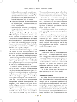 Unidade Didática — Conselhos Populares e Cidadania

   • Deliberar, determinar, quando necessário e con-            “Somos seres humanos, não apenas índios. Temos
     veniente a instalação de Câmara Técnica para               pensamentos, idéias, nossa cultura, nossa língua. Só
     aprofundar determinados temas específicos exi-             queremos uma possibilidade de continuar a viver.”
     gindo emissão de pareceres às consultas feitas ao             “Vocês brancos – nós vestimos suas roupas, co-
     conselho dando publicidade aos mesmos.                     memos como vocês, e por que isso? Porque nossa
   • Acompanhar, subsidiar os processos judiciais               terra e nossa floresta que era cheia de árvores não
     que envolvem índio e comunidades indígenas,                existem mais”, disse ela, falando com a ajuda de um
     sempre que solicitados.                                    intérprete. “Só queremos um pedaço de chão para
   • Receber, examinar denúncias relativas à discri-            plantar nossas roças e caçar.”
     minações do índio, requerendo providências                    “Os suicídios acontecem porque não existe justi-
     efetivas, entre outras.                                    ça. A única justiça é para os empresários que inves-
   Da Composição: Os conselhos dos direitos do                  tem bilhões.”
índio – Compõem-se de membros titulares e res-                     É importante verificar que esses depoimentos
pectivos suplentes, sendo representantes do Poder               mostram a devastação causada pelo álcool, pela
Público das diferentes áreas sociais do Governo. Os             exploração que leva à depressão na comunidade
representantes dos povos indígenas são eleitos entre            indígena, onde aumenta o número de suicídios de
os seus pares nas comunidades das diferentes regi-              jovens frustrados por viverem em reservas, sem
ões, e os membros da sociedade civil são indicados              conseguir alimentar suas famílias e confusos pelo
representantes, especialmente das entidades que                 mundo diferente que os cerca.
trabalham com as questões indígenas.
   Concluindo, ao falar desse tema complexo, especial           Conselhos de Direitos: Negro
e de domínio de poucas pessoas trabalhadoras nas
                                                                   “Não se pensou sequer em políticas para integrar
áreas sociais, de direitos humanos e indigenistas, fica
                                                                os ex-escravos à sociedade brasileira, tese abolicio-
uma grande preocupação: os desafios são inúmeros,
                                                                nista vencida. Chegou-se a pensar em mandá-los de
é fundamental que os conselheiros e todos nós esteja-
                                                                volta para a África, como os norte-americanos pen-
mos atentos aos planos, programas e declarações que
                                                                saram em fazer com a criação do Estado africano
estão na agenda do Governo, pois o que está escrito
                                                                de Libéria. Preferiu-se incrementar o aliciamento de
em leis, programas e projetos não significa que sairá
                                                                imigrantes, sabe quantos anos, que pudesse apagar
do papel para se transformar em realidade.
                                                                da paisagem brasileira o que veio a se chamar de
   A população indígena, em especial as mulheres e
                                                                “mancha negra” (SILVA, 2000, p. 36).
as crianças, merece o resgate de sua liberdade e da
                                                                   Para início de conversa, aquela perguntinha bási-
vida digna. O desafio é o protagonismo, a participa-
                                                                ca: de quem é o negro que estamos falando?
ção. Envolver as mulheres indígenas nas discussões,
no planejamento, na formulação de políticas e ações
voltadas para si e para seu povo é, sem dúvida, a               Analisando o contexto
forma legítima de recuperar as tradições históricas,               Não dá para falar das questões do negro sem, con-
é para valer a força incansável da mulher indígena              tudo, destacar o racismo. O racismo se manifesta no
que sofre todas as formas de discriminações e de-               Brasil há mais de 500 anos, fato que a história do
sigualdades. Como nos dizeres de Verbisk (2006),                Brasil está impregnada das marcas da escravidão. Os
“mulher indígena, que nasce como fruto da mãe                   colonizadores europeus representaram tanto para
terra, para semear um povo”.                                    os índios, donos da terra brasileira, como para a po-
   “Faz-me chorar saber que tantas crianças estão               pulação africana e afro-descendente, a dominação
morrendo, tantos de nós estamos morrendo”, disse                total de suas vidas, que se expressa das mais variadas
Eliane Jucá da Silva, fazendo força para não chorar.            formas de violência. Esses dois grupos étnicos, espe-

                                                          202
 